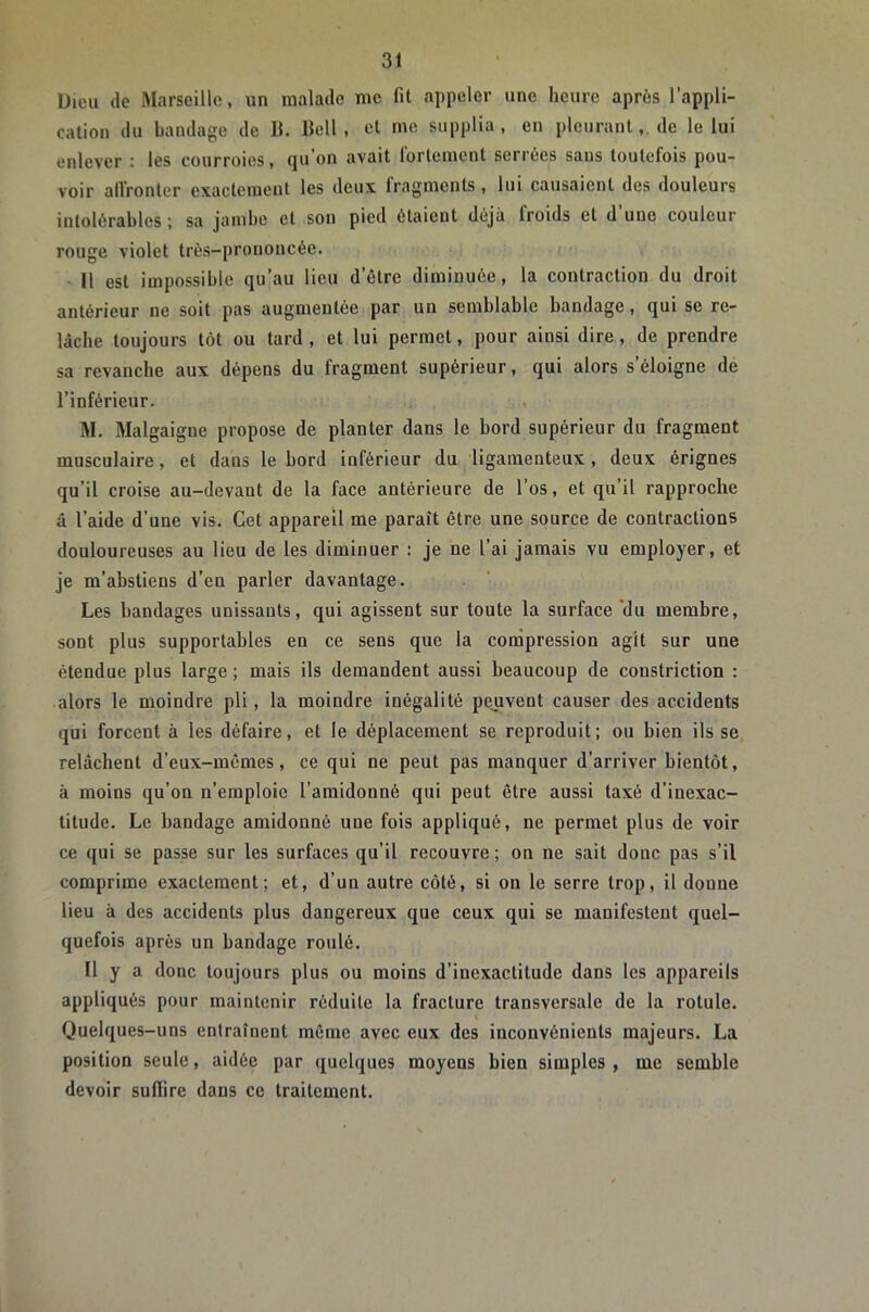 Dieu (le Rlarseillc, un malade me fit appeler une heure après l’appli- cation du bandage de B. Bell, et me supplia, en pleurant,, de le lui enlever : les courroies, qu’on avait fortement serrées sans toutefois pou- voir alVronter exactement les deux fragments , lui causaient des douleurs intolérables; sa jambe et son pied ôtaient déjà froids et d’une couleur rouge violet trés-prouoncée. Il est impossible qu’au lieu d’être diminuée, la contraction du droit antérieur ne soit pas augmentée par un semblable bandage, qui se re- lâche toujours tôt ou tard , et lui permet, pour ainsi dire, de prendre sa revanche aux dépens du fragment supérieur, qui alors s’éloigne de l’inférieur. M. Malgaigne propose de planter dans le bord supérieur du fragment musculaire, et dans le bord inférieur du ligamenteux, deux érignes qu’il croise au-devant de la face antérieure de l’os, et qu’il rapproche â l’aide d’une vis. Get appareil me paraît être une source de contractions douloureuses au lieu de les diminuer : je ne l’ai jamais vu employer, et je m’abstiens d’en parler davantage. Les bandages unissants, qui agissent sur toute la surface *du membre, sont plus supportables en ce sens que la compression agit sur une étendue plus large ; mais ils demandent aussi beaucoup de constriction : alors le moindre pli, la moindre inégalité pejivent causer des accidents qui forcent à les défaire, et le déplacement se reproduit; ou bien ils se relâchent d’eux-mêmes, ce qui ne peut pas manquer d’arriver bientôt, à moins qu’on n’emploie l’amidonné qui peut être aussi taxé d’inexac- titude. Le bandage amidonné une fois appliqué, ne permet plus de voir ce qui se passe sur les surfaces qu’il recouvre; on ne sait donc pas s’il comprime exactement; et, d’un autre côté, si on le serre trop, il donne lieu à des accidents plus dangereux que ceux qui se manifestent quel- quefois après un bandage roulé. Il y a donc toujours plus ou moins d’inexactitude dans les appareils appliqués pour maintenir réduite la fracture transversale de la rotule. Quelques-uns entraînent même avec eux des inconvénients majeurs. La position seule, aidée par quelques moyens bien simples , me semble devoir suffire dans ce traitement.