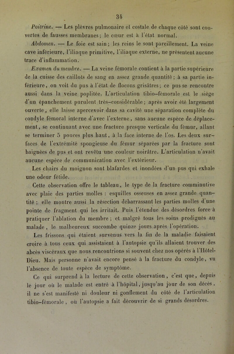 Poitrine. — Les plèvres pulmonaire et costale de chaque côté sont cou- vertes de fausses membranes; le cœur est à l’état normal. Abdomen. — Le foie est sain ; les reins le sont pareillement. La veine cave inférieure, l’iliaque primitive, l’iliaque externe, ne présentent aucune trace d’inflammation. Examen du membre. — La veine fémorale contient à la partie supérieure de la cuisse des caillots de sang en assez grande quantité ; à sa partie in- férieure, on voit du pus à l’état de flocons grisâtres; ce pusse rencontre aussi dans la veine poplitée. L’articulation tibio-fémorale est le siège d’un épanchement purulent très-considérable; après avoir été largement ouverte, elle laisse apercevoir dans sa cavité une séparation complète du condyle fémoral interne d’avec l’externe, sans aucune espèce de déplace- ment, se continuant avec une fracture presque verticale du fémur, allant se terminer 5 pouces plus haut, à la face interne de l’os. Les deux sur- faces de l’extrémité spongieuse du fémur séparées par la fracture sont baignées de pus et ont revêtu une couleur noirâtre. L’articulation n’avait aucune espèce de communication avec l’extérieur. Les chairs du moignon sont blafardes et inondées d’un pus qui exhale une odeur fétide. Cette observation offre le tableau, le type de la fracture comminutive avec plaie des parties molles : esquilles osseuses en assez grande quan- tité ; elle montre aussi la résection débarrassant les parties molles d’une pointe de fragment qui les irritait. Puis l’étendue des désordres force à pratiquer l’ablation du membre ; et malgré tous les soins prodigués au malade , le malheureux succombe quinze jours après l’opération. Les frissons qui étaient survenus vers la fin de la maladie faisaient croire à tous ceux qui assistaient à l’autopsie qu’ils allaient trouver des abcès viscéraux que nous rencontrions si souvent chez nos opérés à l’Hôtel- Dieu. Mais personne n’avait encore pensé à la fracture du condyle, vu l’absence de toute espèce de symptôme. Ce qui surprend à la lecture de cette observation, c’est que, depuis le jour oii le malade est entré à l’hôpital, jusqu’au jour de son décès, il ne s’est manifesté ni douleur ni gonflement du côté de l’articulation tibio-fémorale , où l’autopsie a fait découvrir de si grands désordres.