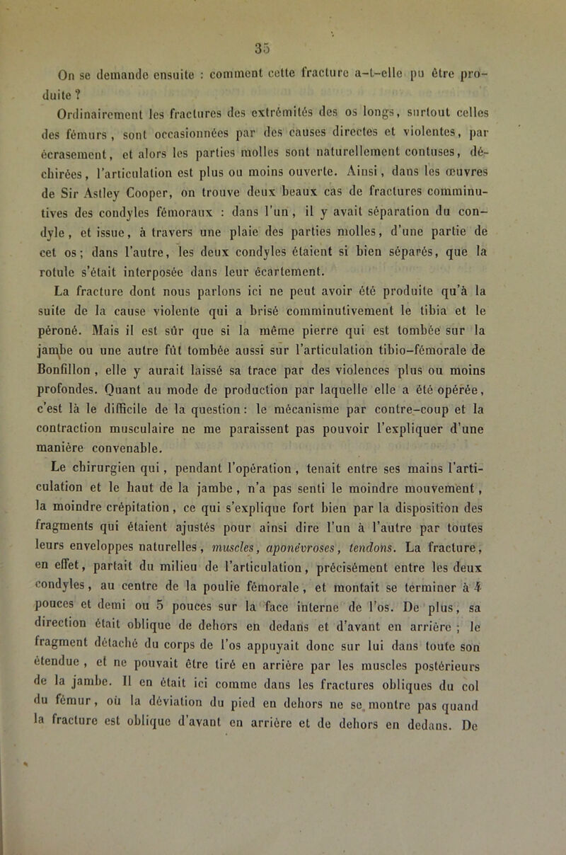 On se deniande ensuite : conunenl cette fracture a-t-elle pu être pro- duite ? Ordinairement les fractures des extrémités des os longs, surtout celles des fémurs, sont occasionnées par des causes directes et violentes, par écrasement, et alors les parties molles sont naturellement contuses, dé- chirées, l’articulation est plus ou moins ouverte. Ainsi, dans les œuvres de Sir Astley Cooper, on trouve deux beaux cas de fractures comminu- tives des condyles fémoraux : dans l’un, il y avait séparation du con- dyle , et issue, à travers une plaie des parties molles, d’une partie de cet os; dans l’autre, les deux condyles étaient si bien séparés, que la rotule s’était interposée dans leur écartement. La fracture dont nous parlons ici ne peut avoir été produite qu’à la suite de la cause violente qui a brisé comminutivement le tibia et le péroné. Mais il est sûr que si la même pierre qui est tombée sur 1a jaipbe ou une autre fût tombée aussi sur l’articulation tibio-féraorale de Bonfillon , elle y aurait laissé sa trace par des violences plus ou moins profondes. Quant au mode de production par laquelle elle a été opérée, c’est là le difficile de la question : le mécanisme par contre,-coup et la contraction musculaire ne me paraissent pas pouvoir l’expliquer d’une manière convenable. Le chirurgien qui, pendant l’opération , tenait entre ses mains l’arti- culation et le haut de la jambe , n’a pas senti le moindre mouvement, la moindre crépitation, ce qui s’explique fort bien par la disposition des fragments qui étaient ajustés pour ainsi dire l’un à l’autre par toutes leurs enveloppes naturelles, muscles, aponévroses, tendons. La fracture, en effet, parlait du milieu de l’articulation, précisément entre les deux condyles, au centre de la poulie fémorale , et montait se terminer à h- pouces et demi ou 5 pouces sur la face interne de l’os. De plus, sa direction était oblique de dehors en dedans et d’avant en arrière ; le fragment détaché du corps de l’os appuyait donc sur lui dans toute son étendue , et ne pouvait être tiré en arrière par les muscles postérieurs de la jambe. Il en était ici comme dans les fractures obliques du col du fémur, où la déviation du pied en dehors ne se, montre pas quand la fracture est oblique d’avant en arrière et de dehors en dedans. De
