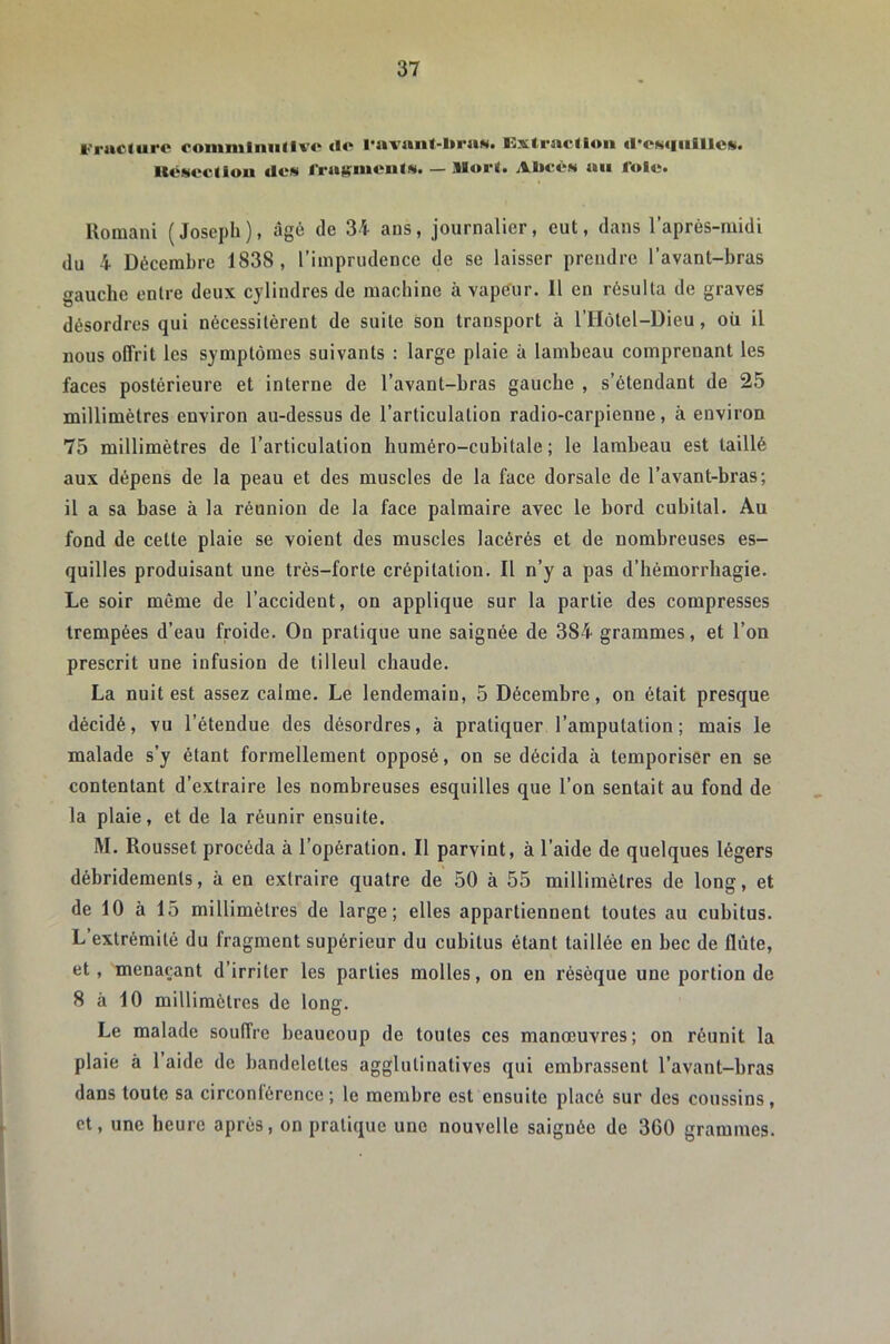 Frucdire romnilnullvo <lo ravanf-liriiM. Extraction «rcNtiiiIllci». ItvMcctlou *Ics fradïmcnts. — Mort. A1>ccn an lolc. Romani (Joseph), âgé de 34 ans, journalier, eut, dans l’après-midi du 4 Décembre 1838, l’imprudence de se laisser prendre l’avant-bras gauche entre deux cylindres de machine à vapeur. Il en résulta de graves désordres qui nécessitèrent de suite son transport à l’Hôtel-Dieu, où il nous offrit les symptômes suivants : large plaie à lambeau comprenant les faces postérieure et interne de l’avant-bras gauche , s’étendant de 25 millimètres environ au-dessus de l’articulation radio-carpienne, à environ 75 millimètres de l’articulation huméro-cubitale ; le lambeau est taillé aux dépens de la peau et des muscles de la face dorsale de l’avant-bras; il a sa base à la réunion de la face palmaire avec le bord cubital. Au fond de cette plaie se voient des muscles lacérés et de nombreuses es- quilles produisant une très-forte crépitation. Il n’y a pas d’hémorrhagie. Le soir même de l’accident, on applique sur la partie des compresses trempées d’eau froide. On pratique une saignée de 384 grammes, et l’on prescrit une infusion de tilleul chaude. La nuit est assez calme. Le lendemain, 5 Décembre, on était presque décidé, vu l’étendue des désordres, à pratiquer l’amputation; mais le malade s’y étant formellement opposé, on se décida à temporiser en se contentant d’extraire les nombreuses esquilles que l’on sentait au fond de la plaie, et de la réunir ensuite. M. Rousset procéda à l’opération. Il parvint, à l’aide de quelques légers débridemenls, à en extraire quatre de 50 à 55 millimètres de long, et de 10 à 15 millimètres de large; elles appartiennent toutes au cubitus. L extrémité du fragment supérieur du cubitus étant taillée en bec de flûte, et, menaçant d’irriter les parties molles, on en résèque une portion de 8 à 10 millimètres de long. Le malade souffre beaucoup de toutes ces manœuvres; on réunit la plaie à 1 aide de bandelettes agglutinatives qui embrassent l’avant-bras dans toute sa circonlérence ; le membre est ensuite placé sur des coussins , et, une heure après, on pratique une nouvelle saignée de 360 grammes.