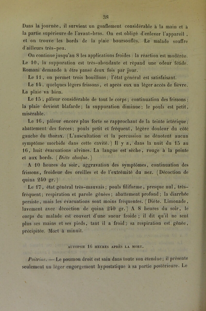 Dans la journée, il survient un gonflement considérable à la main et à la partie supérieure de l’avant-bras. On est obligé d’enlever l’appareil , et on trouve les bords de la plaie boursouflés. Le malade soulTre d’ailleurs très-peu. On continue jusqu’au 8 les applications froides : la réaction est modérée. Le 10, la suppuration est très-abondante et répand une odeur fétide. Romani demande à être pansé deux fois par jour. Le 11, on permet trois bouillons; l’état général est satisfaisant. Le 14, quelques légers frissons, et après eux un léger accès de fièvre. La plaie va bien. Le 15 , pâleur considérable de tout le corps; continuation des frissons ; la plaie devient blafarde; la suppuration diminue; le pouls est petit, misérable. Le 16, pâleur encore plus forte se rapprochant de la teinte ictérique; abattement des forces ; pouls petit et fréquent, légère douleur du côté gauche du thorax. (L’auscultation et la percussion ne dénotent aucun symptôme morbide dans cette cavité.) Il y a, dans la nuit du 15 au 16, huit évacuations alvines. La langue est sèche, rouge à la pointe et aux bords. ( Diète absolue. ) A 10 heures du soir, aggravation des symptômes, continuation des frissons, froideur des oreilles et de l’extrémité du nez. (Décoction de quina 240 gr. ) Le 17, état général très-mauvais; pouls filiforme, presque nul, très- fréquent; respiration et parole gênées; abattement profond ; la diarrhée persiste, mais les évacuations sont moins fréquentes. (Diète. Limonade, lavement avec décoction de quina 240 gr. ) A 8 heures du soir, le corps du malade est couvert d’une sueur froide ; il dit qu’il ne sent plus ses mains et ses pieds, tant il a froid; sa respiration est gênée, précipitée. Mort à minuit. At'TOPSlE 16 HEURES APRÈS LA MORT. Poitrine. — Le poumon droit est sain dans toute son étendue; il présente seulement un léger engorgement hypostatique à sa partie postérieure. Le