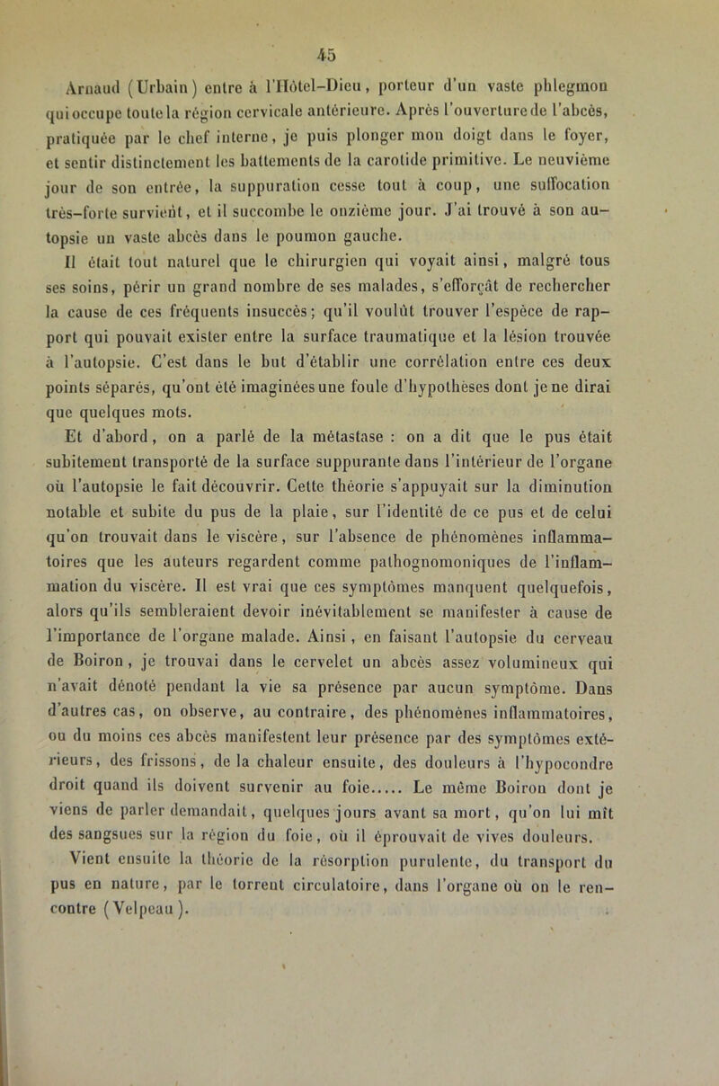 Arnaud (Urbain) entre à rilôlel-Dieii, porteur d’un vaste phlegmon qui occupe toute la région cervicale antérieure. Après l’ouverture de l’abcès, pratiquée par le chef interne, je puis plonger mon doigt dans le foyer, et sentir distinctement les battements de la carotide primitive. Le neuvième jour de son entrée, la suppuration cesse tout à coup, une sulîocation très-forte survient, et il succombe le onzième jour. J’ai trouvé à son au- topsie un vaste abcès dans le poumon gauche. Il était tout naturel que le chirurgien qui voyait ainsi, malgré tous ses soins, périr un grand nombre de ses malades, s’elTorçât de rechercher la cause de ces fréquents insuccès; qu’il voulût trouver l’espèce de rap- port qui pouvait exister entre la surface traumatique et la lésion trouvée à l’autopsie. C’est dans le but d’établir une corrélation entre ces deux points séparés, qu’ont été imaginées une foule d’hypothèses dont je ne dirai que quelques mots. Et d’abord, on a parlé de la métastase : on a dit que le pus était subitement transporté de la surface suppurante dans l’intérieur de l’organe où l’autopsie le fait découvrir. Cette théorie s’appuyait sur la diminution notable et subite du pus de la plaie, sur l’identité de ce pus et de celui qu’on trouvait dans le viscère, sur l’absence de phénomènes inûamma- toires que les auteurs regardent comme pathognomoniques de l’inflam- mation du viscère. Il est vrai que ces symptômes manquent quelquefois, alors qu’ils sembleraient devoir inévitablement se manifester à cause de l’importance de l’organe malade. Ainsi, en faisant l’autopsie du cerveau de Boiron, je trouvai dans le cervelet un abcès assez volumineux qui n’avait dénoté pendant la vie sa présence par aucun symptôme. Dans d’autres cas, on observe, au contraire, des phénomènes inflammatoires, ou du moins ces abcès manifestent leur présence par des symptômes exté- rieurs, des frissons, delà chaleur ensuite, des douleurs à l’hypocondre droit quand ils doivent survenir au foie Le même Boiron dont je viens de parler demandait, quelques jours avant sa mort, qu’on lui mît des sangsues sur la région du foie, où il éprouvait de vives douleurs. Vient ensuite la théorie de la résorption purulente, du transport du pus en nature, par le torrent circulatoire, dans l’organe où on le ren- contre (Velpeau ).
