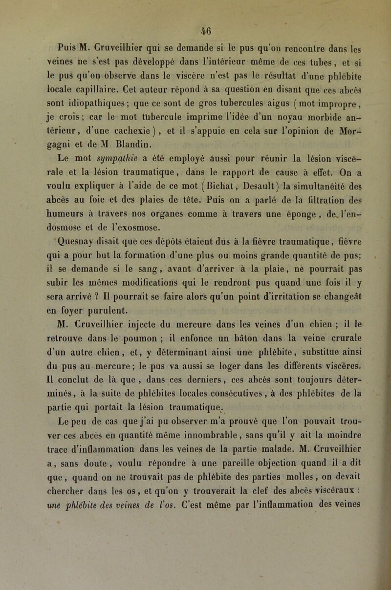 Puis M. Cruveilhier qui se demande si le pus qu’on rencontre dans les veines ne s’est pas développé dans l’intérieur même de ees tubes, et si le pus qu’on observe dans le viscère n’est pas le résultat d’une phlébite locale capillaire. Cet auteur répond à sa question en disant que ces abcès sont idiopathiques; que ce sont de gros tubercules aigus (mot impropre, je crois; car le mot tubercule imprime l’idée d’un noyau morbide an- térieur, d’une cachexie), et il s’appuie en cela sur l’opinion de Mor- gagni et de M Blandin. Le mot sympathie a été employé aussi pour réunir la lésion viscé- rale et la lésion traumatique, dans le rapport de cause à effet. On a voulu expliquer à l’aide de ce mot (Bicbat, Desault) la simultanéité des abcès au foie et des plaies de tête. Puis on a parlé de la filtration des humeurs à travers nos organes comme à travers une éponge, de.l’en- dosmose et de l’exosmose. Quesnay disait que ces dépôts étaient dus à la fièvre traumatique, fièvre qui a pour but la formation d’une plus ou moins grande quantité de pus; il se demande si le sang, avant d’arriver à la plaie, ne pourrait pas subir les mêmes modifications qui le rendront pus quand une fois il y sera arrivé ? Il pourrait se faire alors qu’un point d’irritation se changeât en foyer purulent. M. Cruveilhier injecte du mercure dans les veines d’un chien ; il le retrouve dans le poumon ; il enfonce un bâton dans la veine crurale d’un autre chien, et, y déterminant ainsi une phlébite, substitue ainsi du pus au mercure ; le pus va aussi se loger dans les différents viscères. Il conclut de là que, dans ces derniers, ces abcès sont toujours déter- minés, à la suite de phlébites locales consécutives, à des phlébites de la partie qui portait la lésion traumatique. Le peu de cas que j’ai pu observer m’a prouvé que l’on pouvait trou- ver ces abcès en quantité même innombrable, sans qu’il y ait la moindre trace d’inflammation dans les veines de la partie malade. M. Cruveilhier a, sans doute , voulu répondre à une pareille objection quand il a dit que, quand on ne trouvait pas de phlébite des parties molles, on devait chercher dans les os, et qu’on y trouverait la clef des abcès viscéraux ; me phlébite des veines de l’os. C’est même par l’inflammation des veines