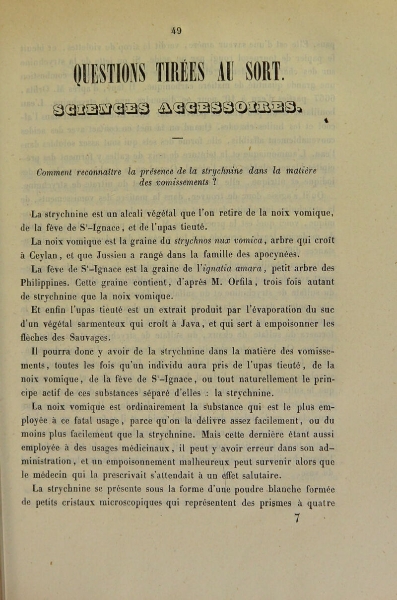 PSTIOiS TIRiS Al] SORT. % Comment reconnaître la présence de la slrxjchnine dans la matière des vomissements ? •La strychnine est un alcali végétal que l’on retire de la noix vomique, de la fève de S'-Ignace, et de l’upas tieuté. La noix vomique est la graine du strychnos nux vomica, arbre qui croît à Ceylan, et que Jussieu a rangé dans la famille des apocynées. La fève de S'-Ignace est la graine de Vignatia amara, petrt arbre des Philippines. Cette graine contient, d’après M. Orfila, trois fois autant de strychnine que la noix vomique. Et enfin l’upas tieuté est un extrait produit par l’évaporation du suc d’un végétal sarmenteux qui croît à Java, et qui sert à empoisonner les flèches des Sauvages. Il pourra donc y avoir de la strychnine dans la matière des vomisse- ments, toutes les fois qu’un individu aura pris de l’upas tieuté, de la noix vomique, de la fève de S'-Ignace, ou tout naturellement le prin- cipe actif de ces substances séparé d’elles : la strychnine. La noix vomique est ordinairement la sfibslance qui est le plus em- ployée à ce fatal usage, parce qu’on la délivre assez facilement, ou du moins plus facilement que la strychnine. Mais celte dernière étant aussi employée à des usages médicinaux, il peut y avoir erreur dans son ad- ministration , et un empoisonnement malheureux peut survenir alors que le médecin qui la prescrivait s’attendait à un âlfet salutaire. La strychnine se présente sous la forme d’urie poudre blanche formée de petits cristaux microscopiques qui représentent des prismes à quatre 7 I