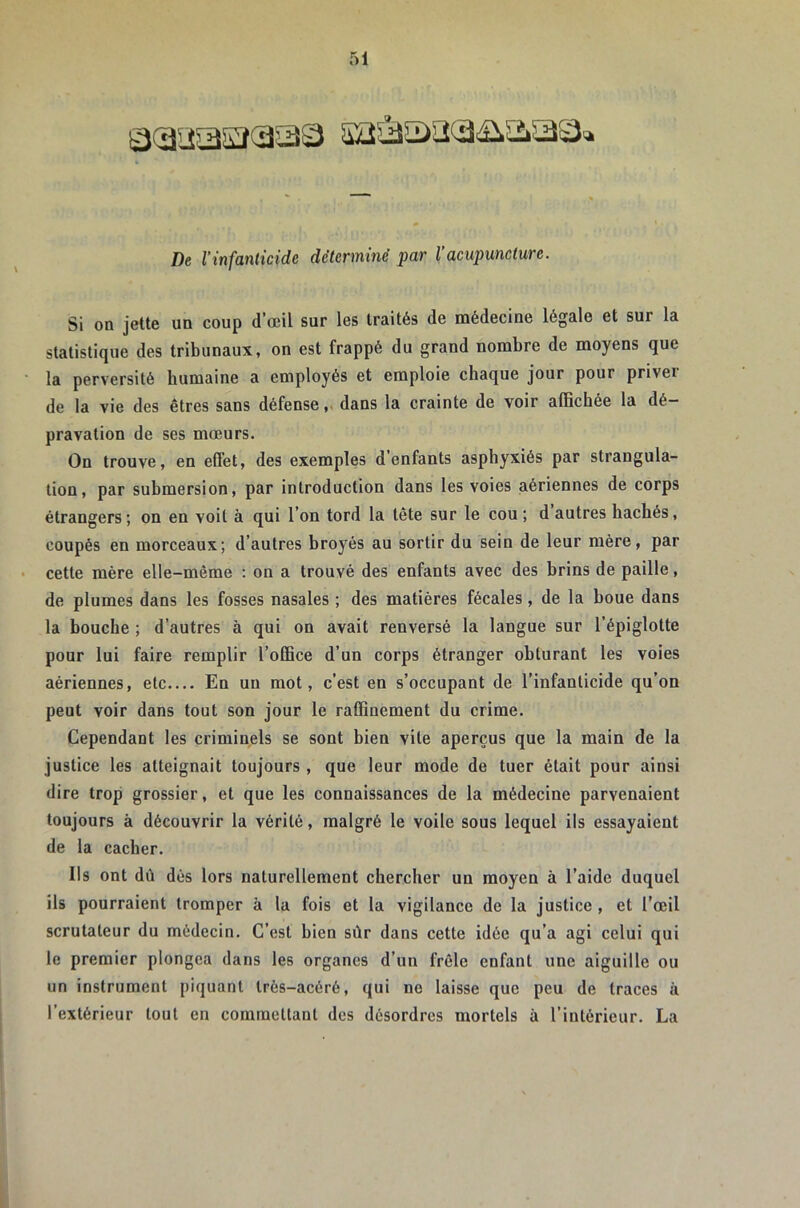 De l’infanticide déterminé par l’acupuncture. Si on jette un coup d’œil sur les traités de médecine légale et sur la statistique des tribunaux, on est frappé du grand nombre de moyens que la perversité humaine a employés et emploie chaque jour pour priver de la vie des êtres sans défensedans la crainte de voir alBchée la dé- pravation de ses mœurs. On trouve, en effet, des exemples d’enfants asphyxiés par strangula- tion, par submersion, par introduction dans les voies aériennes de corps étrangers; on en voit à qui l’on tord la tête sur le cou ; d autres hachés, coupés en morceaux; d’autres hroyés au sortir du sein de leur mère, par cette mère elle-même : on a trouvé des enfants avec des brins de paille, de plumes dans les fosses nasales ; des matières fécales, de la boue dans la bouche ; d’autres à qui on avait renversé la langue sur l’épiglotte pour lui faire remplir l’oCSce d’un corps étranger obturant les voies aériennes, etc.... En un mot, c’est en s’occupant de l’infanticide qu’on peut voir dans tout son jour le raffinement du crime. Cependant les criminels se sont bien vite aperçus que la main de la justice les atteignait toujours , que leur mode de tuer était pour ainsi dire trop grossier, et que les connaissances de la médecine parvenaient toujours à découvrir la vérité, malgré le voile sous lequel ils essayaient de la cacher. Ils ont dû dés lors naturellement chercher un moyen à l’aide duquel ils pourraient tromper à la fois et la vigilance de la justice , et l’œil scrutateur du médecin. C’est bien sûr dans cette idée qu’a agi celui qui le premier plongea dans les organes d’un frêle enfant une aiguille ou un instrument piquant très-acéré, qui ne laisse que peu de traces à l’extérieur tout en commettant des désordres mortels à l’intérieur. La