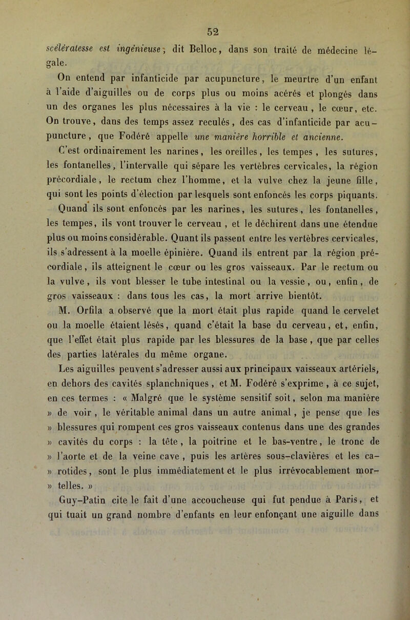 scélératesse est ingénieuse', dit Belloc, dans sou traité de médecine lé- gale. On entend par infanticide par acupuncture, le meurtre d’un enfant à l’aide d’aiguilles ou de corps plus ou moins acérés et plongés dans un des organes les plus nécessaires à la vie : le cerveau, le cœur, etc. On trouve, dans des temps assez reculés, des cas d’infanticide par acu- puncture , que Fodéré appelle une manière horrible et ancienne. C’est ordinairement les narines, les oreilles, les tempes , les sutures, les fontanelles, l’intervalle qui sépare les vertèbres cervicales, la région précordiale, le rectum chez l’homme, et la vulve chez la jeune fille, qui sont les points d’élection par lesquels sont enfoncés les corps piquants. Quand ils sont enfoncés par les narines, les sutures, les fontanelles, les tempes, ils vont trouver le cerveau , et le déchirent dans une étendue plus ou moins considérable. Quant ils passent entre les vertèbres cervicales, ils s’adressent à la moelle épinière. Quand ils entrent par la région pré- cordiale , ils atteignent le cœur ou les gros vaisseaux. Par le rectum ou la vulve, ils vont blesser le tube intestinal ou la vessie, ou, enfin, de gros vaisseaux : dans tous les cas, la mort arrive bientôt. M. Orfila a observé que la mort était plus rapide quand le cervelet ou la moelle étaient lésés, quand c’était la base du cerveau, et, enfin, que l’effet était plus rapide par les blessures de la base, que par celles des parties latérales du même organe. Les aiguilles peuvent s’adresser aussi aux principaux vaisseaux artériels, en dehors des cavités splanchniques , et M. Fodéré s’exprime , à ce sujet, en ces termes : « Malgré que le système sensitif soit, selon ma manière » de voir , le véritable animal dans un autre animal, je pense' que les » blessures qui rompent ces gros vaisseaux contenus dans une des grandes » cavités du corps : la tête, la poitrine et le bas-ventre, le tronc de » l’aorte et de la veine cave , puis les artères sous-clavières et les ca- » rotides, sont le plus immédiatement et le plus irrévocablement mor- » telles. » Guy-Patin cite le fait d’une accoucheuse qui fut pendue à Paris, et qui tuait un grand nombre d’enfants en leur enfonçant une aiguille dans