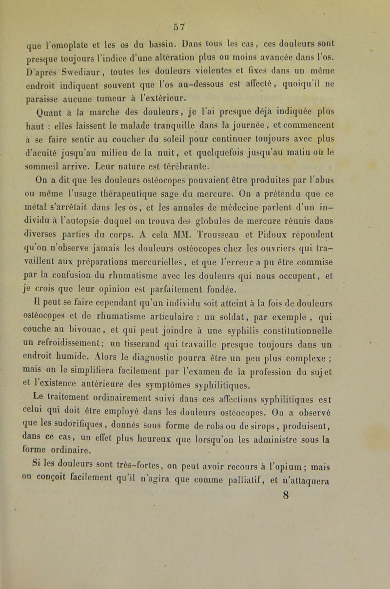 que l'omoplale et les os du bassin. Dans tous les cas, ces douleurs sont presque toujours l’indice d’une altération plus ou moins avancée dans l’os. D’après Swediaur, toutes les douleurs violeutcs et fixes dans un môme endroit indiquent souvent que l’os au-dessous est affecté, quoiqu il ne paraisse aucune tumeur à l’extérieur. Quant à la marche des douleurs, je l’ai presque déjà indiquée plus haut : elles laissent le malade tranquille dans la journée, et commencent à se faire sentir au coucher du soleil pour continuer toujours avec plus d’acuité jusqu’au milieu de la nuit, et quelquefois jusqu’au matin où le sommeil arrive. Leur nature est lérébrante. On a dit que les douleurs ostéocopes pouvaient être produites par l’abus ou même l’usage thérapeutique sage du mercure. On a prétèndu que ce métal s’arrêtait dans les os, et les annales de médecine parlent d’un in- dividu à l’autopsie duquel on trouva des globules de mercure réunis dans diverses parties du corps. A cela MM. Trousseau et Pidoux répondent qu’on n’observe jamais les douleurs ostéocopes chez les ouvriers qui tra- vaillent aux préparations mercurielles, et que l’erreur a pu être commise par la confusion du rhumatisme avec les douleurs qui nous occupent, et je crois que leur opinion est parfaitement fondée. Il peut se faire cependant qu’un individu soit atteint à la fois de douleurs ostéocopes et de rhumatisme articulaire : un soldat, par exemple , qui couche au bivouac, et qui peut joindre à une syphilis constitutionnelle un refroidissement; un tisserand qui travaille presque toujours dans un endroit humide. Alors le diagnostic pourra être un peu plus complexe ; mais on le simplifiera facilement par l’examen de la profession du sujet et 1 existence antérieure des symptômes syphilitiques. Le traitement ordinairement suivi dans ces affections syphilitiques est celui qui doit être employé dans les douleurs ostéocopes. On a observé que les sudorifiques, donnés sous forme de robsou de sirops, produisent, dans ce cas, un effet plus heureux que lorsqu’on les administre sous la forme ordinaire. Si les douleurs sont très-fortes, on peut avoir recours à l’opium; mais on conçoit facilement qu’il n’agira que comme palliatif, et n’attaquera 8