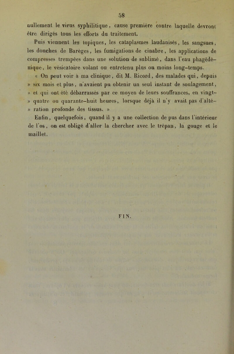 nullement le virus syphilitique, cause première contre laquelle devront être dirigés tous les efforts du traitement. Puis viennent les topiques, les cataplasmes laudanisés, les sangsues, les douches de Barèges, les fumigations de cinabre, les applications de compresses trempées dans une solution de sublimé, dans l’eau phagédé- üique, le vésicatoire volant ou entretenu plus ou moins long-temps. « On peut voir à ma clinique, dit M. Ricord, des malades qui, depuis » six mois et plus, n’avaient pu obtenir un seul instant de soulagement, » et qui ont été débarrassés par ce moyen de leurs souffrances, en vingt- » quatre ou quarante-huit heures, lorsque déjà il n’y avait pas d’alté- » ration profonde des tissus. » Enfin, quelquefois, quand il y a une collection de pus dans l’intérieur de l’os, on est obligé d’aller la chercher avec le trépan, la gouge et le maillet. FIN.