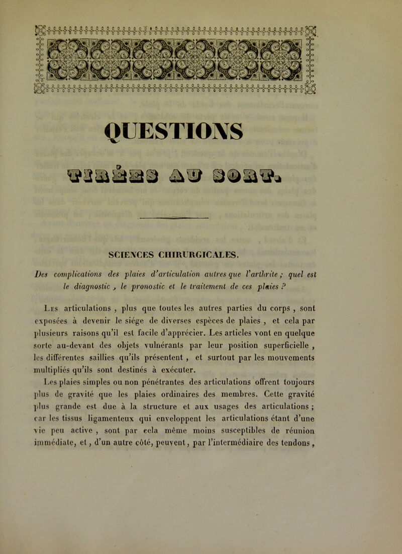 QUESTIO]\S SCIEIVCES CHIRURGICALES. Des complications des plaies d’articulation autres que Varthrite ; quel est le diagnostic j le pronostic et le traitement de ces plaies P Les articulations , plus que toutes les autres parties du corps , sont exposées à devenir le siège de diverses espèces de plaies , et cela par plusieurs raisons qu’il est facile d’apprécier. Les articles vont en quelque sorte au-devant des objets vulnérants par leur position superûcielle , les différentes saillies qu’ils présentent , et surtout par les mouvements multipliés qu’ils sont destinés à exécuter. Les plaies simples ou non pénétrantes des articulations offrent toujours ])lus de gravité que les plaies ordinaires des membres. Cette gravité ](lus grande est due à la structure et aux usages des articulations ; car les tissus ligamenteux qui enveloppent les articulations étant d’une vie peu active , sont par eela même moins susceptibles de réunion immédiate, et, d’un autre côté, peuvent, par l’intermédiaire des tendons,