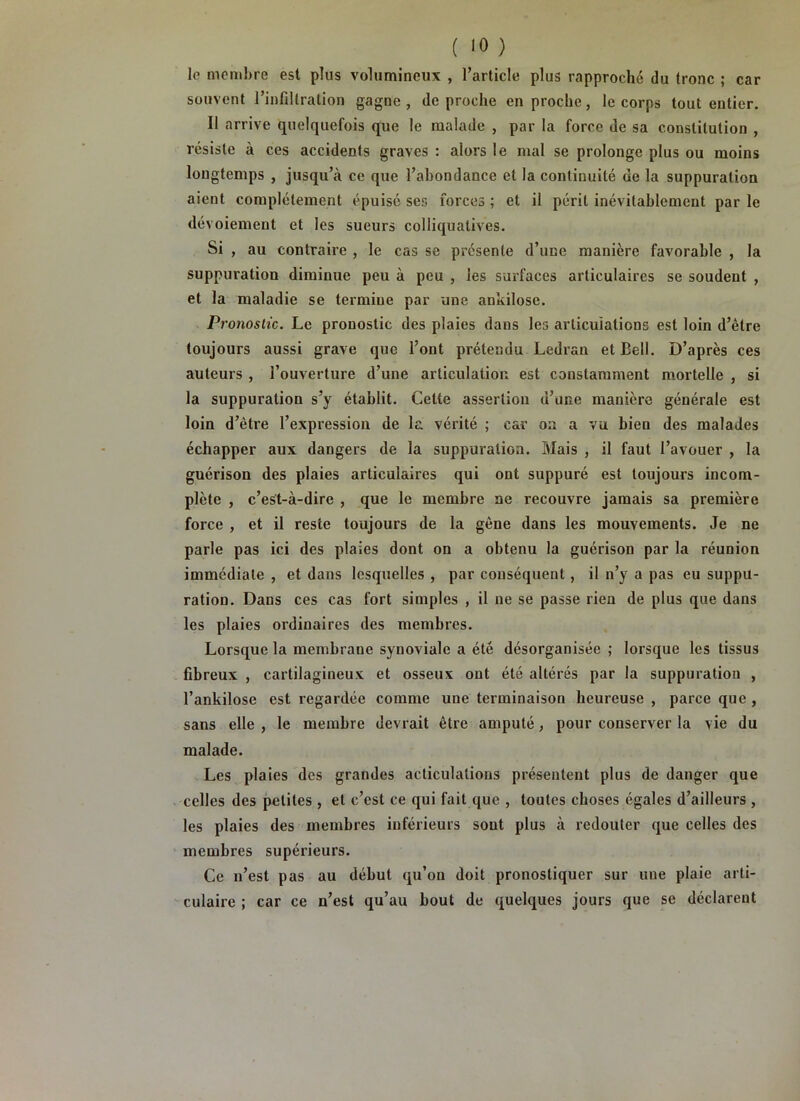 le nionibre est plus volumineux , l’article plus rapproché du tronc ; car souvent rinfillralion gagne, de proche en proche, le corps tout entier. Il arrive quelquefois que le malade , par la force de sa constitution , résiste à ces accidents graves : alors le mal se prolonge plus ou moins longtemps , jusqu’à ce que l’abondance et la continuité de la suppuration aient complètement épuisé ses forces ; et il péril inévitablement par le dévoiement et les sueurs colliquatives. Si , au contraire , le cas se présente d’une manière favorable , la suppuration diminue peu à peu , les surfaces articulaires se soudent , et la maladie se termine par une ankilose. Pronostic. Le pronostic des plaies dans les articuiations est loin d’être toujours aussi grave que l’ont prétendu Ledran et Bell. D’après ces auteurs , l’ouverture d’une articulation est constamment mortelle , si la suppuration s’y établit. Cette assertion d’une manière générale est loin d’être l’expression de la vérité ; car on a vu bien des malades échapper aux dangers de la suppuration. Mais , il faut l’avouer , la guérison des plaies articulaires qui ont suppuré est toujours incom- plète , c’est-à-dire , que le membre ne recouvre jamais sa première force , et il reste toujours de la gêne dans les mouvements. Je ne parle pas ici des plaies dont on a obtenu la guérison par la réunion immédiate , et dans lesquelles , par conséquent, il n’y a pas eu suppu- ration. Dans ces cas fort simples , il ne se passe rien de plus que dans les plaies ordinaires des membres. Lorsque la membrane synoviale a été désorganisée ; lorsque les tissus fibreux , cartilagineux et osseux ont été altérés par la suppuration , l’ankilose est regardée comme une terminaison heureuse , parce que , sans elle , le membre devrait être amputé, pour conserver la vie du malade. Les plaies des grandes acliculalions présentent plus de danger que celles des petites , et c’est ce qui fait que , toutes choses égales d’ailleurs , les plaies des membres inférieurs sont plus à redouter que celles des membres supérieurs. Ce n’est pas au début qu’on doit pronostiquer sur une plaie arti- culaire ; car ce n’est qu’au bout de quelques jours que se déclarent