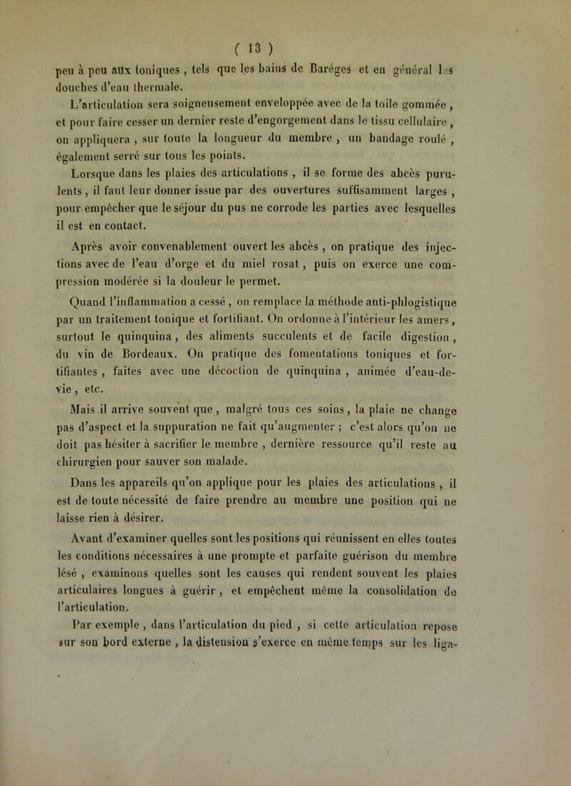 peu à peu aux toniques , tels que les bains de Baréges et en général IjS douches d’eau thernialo. L’articulation sera soigneusement enveloppée avec de la toile gommée , et pour faire cesser un dernier reste d’engorgement dans le tissu cellulaire , ou appliquera , sur toute la longueur du membre , un bandage roulé , également serré sur tous les points. Lorsque dans les plaies des articulations , il se forme des abcès puru- lents , il faut leur donner issue par des ouvertures suffisamment larges , pour empêcher que le séjour du pus ne corrode les parties avec lesquelles il est en contact. Après avoir convenablement ouvert les abcès , on pratique des injec- tions avec de l’eau d’orge et du miel rosat, puis on exerce une com- pression modérée si la douleur le permet. Quand l’inflammation a cessé , on remplace la méthode anti-phlogistique par un traitement tonique et fortifiant. On ordonne à l’intérieur les amers, surtout le quinquina, des aliments succulents et de facile digestion , du vin de Bordeaux. Ou pratique des fomentations toniques et for- tifiantes , faites avec une décoction de quinquina , animée d’eau-dc- vie , etc. Mais il arrive souvent que, malgré tous ces soins, la plaie ne change pas d’aspect et la suppuration ne fait qu’augmenter ; c’est alors qu’on ne doit pas hésiter à sacrifier le membre , dernière ressource qu’il reste au chirurgien pour sauver son malade. Dans les appareils qu’on applique pour les plaies des articulations , il est de toute nécessité de faire prendre au membre une position qui ne laisse rien à désirer. Avant d’examiner quelles sont les positions qui réunissent en elles toutes les conditions nécessaires à une prompte et parfaite guérison du membre lésé , examinons quelles sont les causes qui rendent souvent les plaies articulaires longues à guérir, et empêchent même la consolidation de l’articulation. Par exemple , dans l’articulation du pied , si cette articulation repose iur son bord externe , la distension s’exerce en même temps sur les liga-