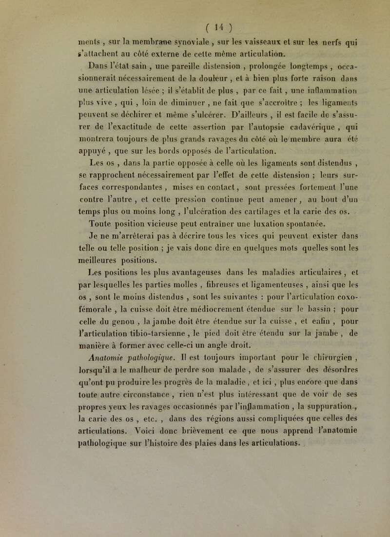 nients , sur la membrane synoviale , sur les vaisseaux et sur les nerfs qui s’attachent au côté externe de cette même articulation. Dans l’état sain , une pareille distension , prolongée longtemps , occa- sionnerait nécessairement de la douleur , et à bien plus forte raison dans une articulation lésée ; il s’établit de plus , par ce fait , une inflammation plus vive , qui , loin de diminuer , ne fait que s’accroître ; les ligaments peuvent se déchirer et même s’ulcérer. D’ailleurs , il est facile de s’assu- rer de l’exactitude de cette assertion par l’autopsie cadavérique , qui montrera toujours de plus grands ravages du côté où lo membre aura été appuyé , que sur les bords opposés de l’arliculation. Les os , dans la partie opposée à celle où les ligaments sont distendus , se rapprochent nécessairement par l’effet de cette distension ; leurs sur- faces correspondantes , mises en contact, sont pressées fortement l’une contre l’autre, et cette pression continue peut amener, au bout d’un temps plus ou moins long , l’ulcération des cartilages et la carie des os. Toute position vicieuse peut entraîner une luxation spontanée. Je ne m’arrêterai pas à décrire tous les vices qui peuvent exister dans telle ou telle position ; je vais donc dire en quelques mots quelles sont les meilleures positions. Les positions les plus avantageuses dans les maladies articulaires , et par lesquelles les parties molles , fibreuses et ligamenteuses , ainsi que les os , sont le moins distendus , sont les suivantes : pour l’articulation coxo- fémorale , la cuisse doit être médiocrement étendue sur le bassin ; pour celle du genou , la jambe doit être étendue sur la cuisse , et enfin , pour l’articulation tibio-tarsienne , le pied doit être étendu sur la jambe , de manière à former avec celle-ci un angle droit. Anatomie pathologique. II est toujours important pour le chirurgien , lorsqu’il a le malheur de perdre son malade , de s’assurer des désordres qu’ont pu produire les progrès de la maladie, et ici , plus encore que dans toute autre circonstance , rien n’est plus intéressant que de voir de ses propres yeux les ravages occasionnés par l’inflammation , la suppuration^ la carie des os , etc. , dans des régions aussi compliquées que celles des articulations. Voici donc brièvement ce que nous apprend l’anatomie pathologique sur l’histoire des plaies dans les articulations.