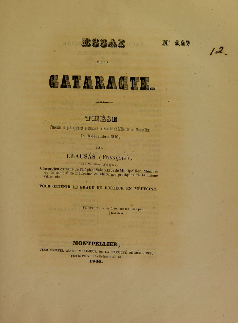 V SUR LA ÏPIOà^IS et publiquement soutenue à la Faculté de Médecine de Montpellier, le 18 décembre 1840, PAR LLAUSAS (François) , ni! à Barcelone (Espagne J , Chrrn G-^®rrîe de J’,110?1131 Saint-Eloi de Montpellier, Membre vülè!etc dC medeC1De 61 Chirur^ie Pratiques de la même POUR OBTENIR LE GRADE DE DOCTEUR EN MÉDECINE. S’il faut loul vous dire, ne me lisez pas. (Rousseau. J MONTPELLIER, MARTEL AÎNÉ, IMPRIMEUR DE LA FACULTÉ DE MEDECINE, prè» la Place do la Préfoclure 10 1940.