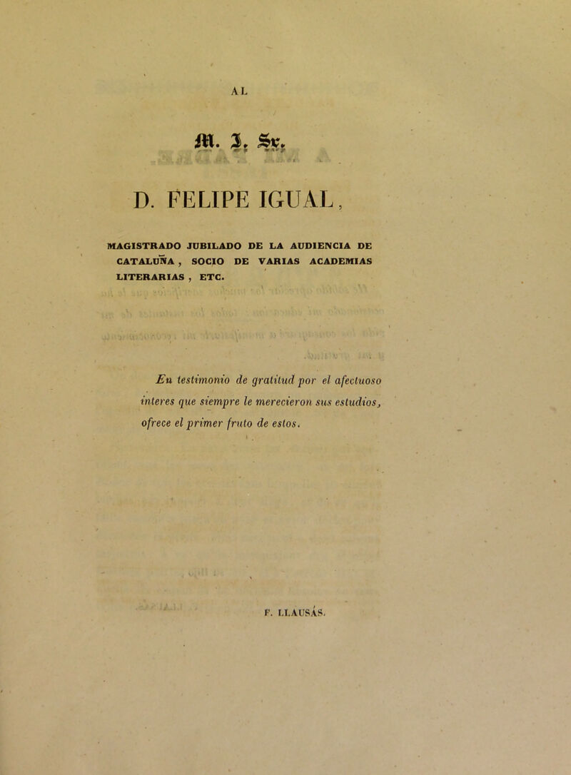 AL fll* 3t D. FELIPE IGUAL, MAGISTRADO JUBILADO DE LA AUDIENCIA DE CATALUNA , SOCIO DE VARIAS ACADEMIAS LITERARIAS , ETC. En testimonio de gratitud por et afectuoso interes que siempre le merecieron sus estudiosj ofrece et primer fruto de eslos. \ ,