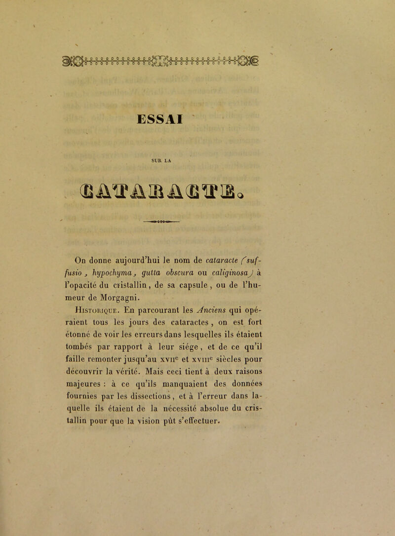 ESSAI SUR LA (BÜTTÜIBiKBTrfflo On donne aujourd’hui Je nom de cataracte fsuf- fusio j hypochyma, gutta obscura ou caliginosaJ à l’opacité du cristallin, de sa capsule, ou de l’hu- meur de Morgagni. Historique. En parcourant les Anciens qui opé- raient tous les jours des cataractes , on est fort étonné de voiries erreurs dans lesquelles ils étaient tombés par rapport à leur siège , et de ce qu’il faille remonter jusqu’au xvnc et xvmc siècles pour découvrir la vérité. Mais ceci tient à deux raisons majeures : à ce qu’ils manquaient des données fournies par les dissections, et à l’erreur dans la- quelle ils étaient de la nécessité absolue du cris- tallin pour que la vision pût s'effectuer.