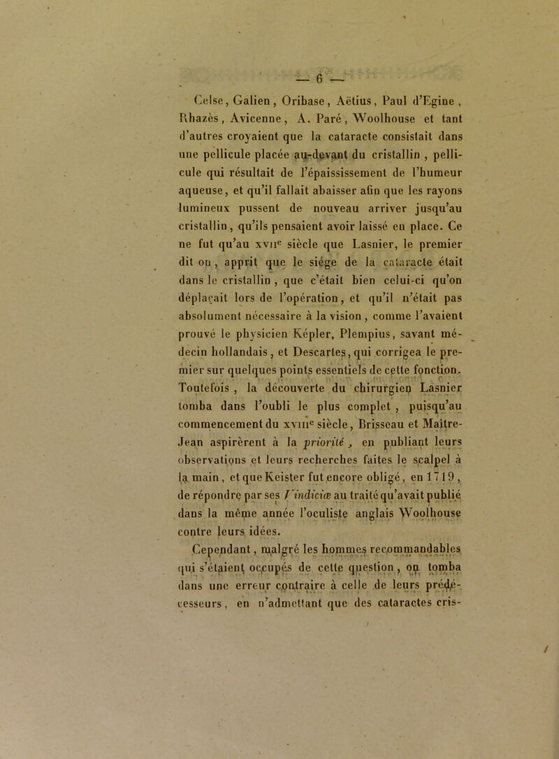 Celse, Galien, Oribase, Aëtius, Paul (l’Egine , Rhazès , Avicenne , A. Paré , Woolhouse et tant d’autres croyaient que la cataracte consistait dans une pellicule placée au-devant du cristallin , pelli- cule qui résultait de l’épaississement de l’humeur aqueuse, et qu’il fallait abaisser afin que les rayons lumineux pussent de nouveau arriver jusqu’au cristallin , qu’ils pensaient avoir laissé eu place. Ce ne fut qu’au xvne siècle que Lasnier, le premier dit on , apprit que le siège de la cataracte était dans le cristallin , que c’était bien celui-ci qu’on déplaçait lors de l’opération, et qu’il n’était pas absolument nécessaire à la vision , comme l’avaient prouvé le physicien Eépler, Plempius, savant mé- decin hollandais, et Descaries, qui corrigea le pre- mier sur quelques points essentiels de cette fonction. • c . Toutefois , la découverte du chirurgien Lasnier tomba dans l’oubli le plus complet , puisqu’au commencement du xvme siècle, Brisseau et Maître- Jean aspirèrent à la priorité , en publiant leurs observations et leurs recherches faites le scalpel à la main, et que Keister fut encore obligé, en 1719, de répondre par ses f^indiciœ au traité qu’avait publié dans la même année l’oculiste anglais Woolhouse contre leurs idées. Cependant, malgré les hommes recommandables qui s’étaient occupés de cette question , op tomba dans une erreur contraire à celle de leurs pré<^é- cesseurs, en n’admettant que des cataractes cris- /