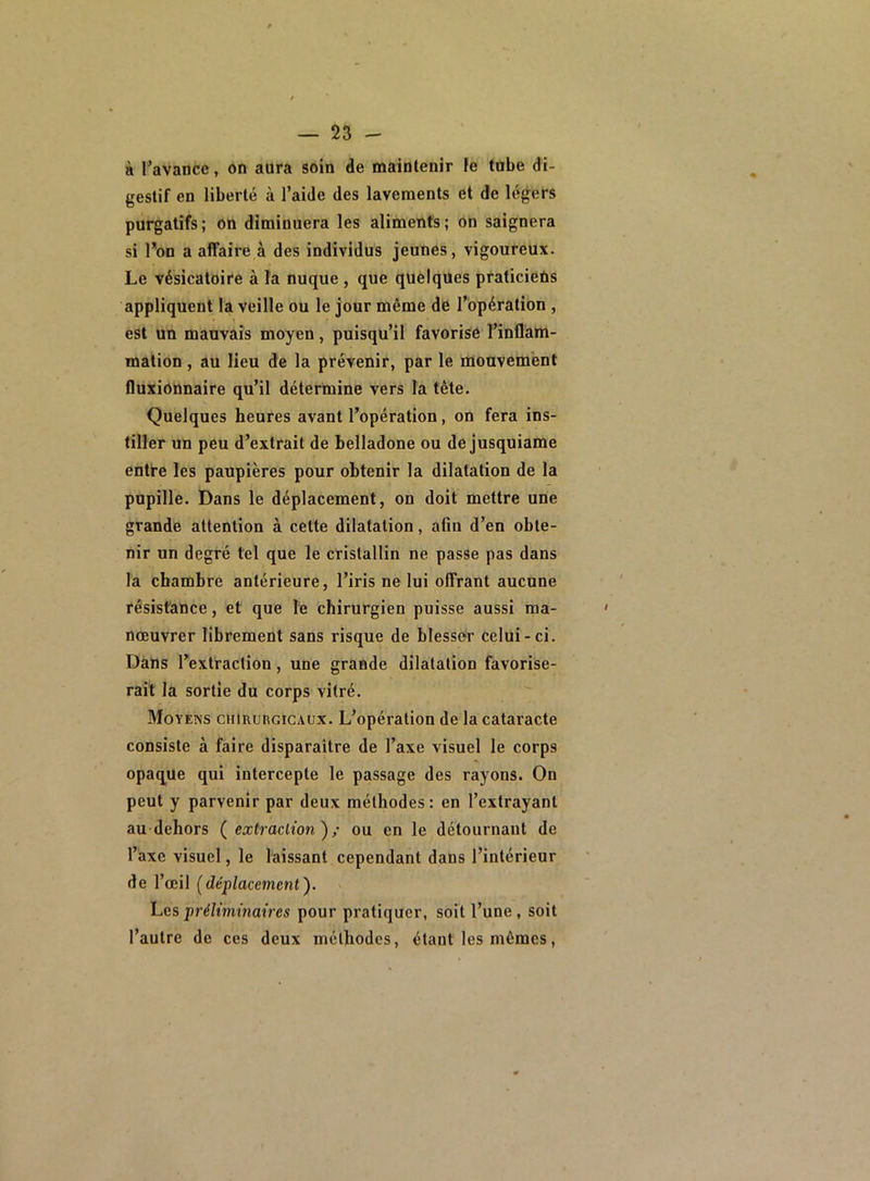 à l’avance, on aura soin de maintenir le tube di- gestif en liberté à l’aide des lavements et de légers purgatifs; on diminuera les aliments; on saignera si l’on a affaire à des individus jeunes, vigoureux. Le vésicatoire à la nuque , que quelques praticiens appliquent la veille ou le jour même de l’opération , est un mauvais moyeu, puisqu’il favorise l’inflam- mation , au lieu de la prévenir, par le mouvement fluxionnaire qu’il détermine vers la tète. Quelques heures avant l’opération, on fera ins- tiller un peu d’extrait de belladone ou de jusquiame entre les paupières pour obtenir la dilatation de la pupille. Dans le déplacement, on doit mettre une grande attention à cette dilatation, afm d’en obte- nir un degré tel que le cristallin ne passe pas dans la chambre antérieure, l’iris ne lui offrant aucune résistance, et que le chirurgien puisse aussi ma- nœuvrer librement sans risque de blesser celui-ci. Dans l’extraction, une grande dilatation favorise- rait la sortie du corps vitré. Moyens chirurgicaux. L’opération de la cataracte consiste à faire disparaître de l’axe visuel le corps opaque qui intercepte le passage des rayons. On peut y parvenir par deux méthodes: en l’extrayant au dehors ( extraction}; ou en le détournant de l’axe visuel, le laissant cependant dans l’intérieur de l’œil (déplacement ). Les préliminaires pour pratiquer, soit l’une , soit l’autre de ces deux méthodes, étant les mêmes,