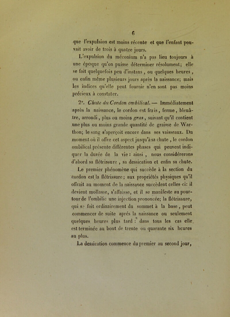 I 6 que l’expulsion est moins récente et que l’enfant pou- vait avoir de trois à quatre jours. L’expulsion du méconium n’a pas lieu toujours b une époque qu’on puisse déterminer résolument; elle se fait quelquefois peu d’instans, ou quelques heures, ou enfin même plusieurs jours après la naissance; mais les indices qu’elle peut fournir n’en sont pas moins précieux à constater. 2. Chute (la Cordon ombilical.— Immédiatement après la naissance, le cordon est frais, ferme, bleuâ- tre, arrondi, plus ou moins gras , suivant qu’il contient une plus ou moins grande quantité de graisse de War- thon; le sang s’aperçoit encore dans ses vaisseaux. Du moment où il offre cet aspect jusqu’à sa chute , le cordon ombilical présente différentes phases qui peuvent indi- quer la durée de la vie : ainsi , nous considérerons d’abord sa flétrissure , sa dessication et enfin sa chute. Le premier phénomène qui succède à la section du cordon est la flétrissure; aux propriétés physiques qu’il oflVait au moment de la naissance succèdent celles-ci: il devient mollasse, s’affaisse, et il se manifeste au pour- tour de l’ombilic une injection prononcée; la flétrissure, qui se fait ordinairement du sommet à la base , peut commencer de suite après la naissance ou seulement quelques heures plus tard : dans tous les cas elle, est terminée au bout de trente ou quarante six heures au plus. La dessication commence du premier au second jour,