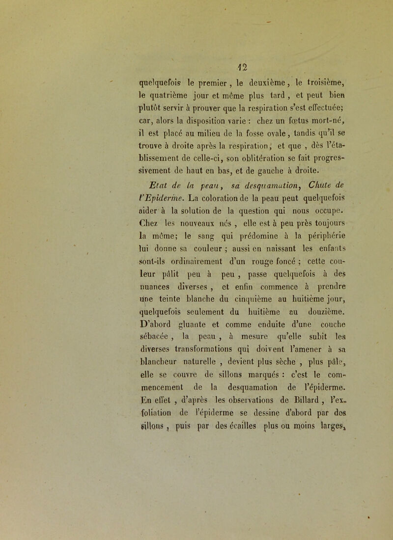 quelquefois le premier, le deuxième, le troisième, le quatrième jour et même plus tard , et peut bien plutôt servir à prouver que la respiration s’est effectuée; car, alors la disposition varie : chez un fœtus mort-né, il est placé au milieu de la fosse ovale, tandis qu’il se trouve à droite après la respiration, et que , dès l’éta- blissement de celle-ci, son oblitération se fait progres- sivement de haut en bas, et de gauche à droite. Etat de la peati, sa desquamution^ Chute de l’Epiderme. La coloration de la peau peut quelquefois aider à la solution de la question qui nous occupe. Chez les nouveaux nés , elle est à peu près toujours la môme; le sang qui prédomine à la périphérie lui donne sa couleur ; aussi en naissant les enfants sont-ils ordinairement d’un rouge foncé ; cette cou- leur pâlit peu à peu , passe quelquefois à des nuances diverses , et enfin commence à prendre Une teinte blanche du cinquième au huitième jour, quelquefois seulement du huitième au douzième. D’abord gluante et comme enduite d’une couche sébacée , la peau , à mesure qu’elle subît les diverses transformations qui doivent l’amener à sa blancheur naturelle , devient plus sèche , plus pâle, elle se couvre de sillons marqués : c’est le com- mencement de la desquamation de l’épiderme. En effet , d’après les observations de Billard , l’ex- foliation de l’épiderme se dessine d’abord par dos «lions, puis par des écailles plus ou moins larges»