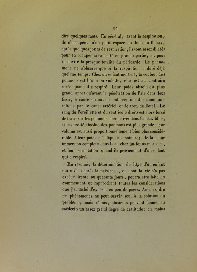 U dire quelques mots. En général, avant la respiration f ils n’occupent qu’un petit espace au fond du thorax i après quelques jours de respiration, ils sont assez dilatés pour en occuper la capacité en grande partie, et pour recouvrir la presque totalité du péricarde* Ce phéno- mène ne s’observe que si la respiration a duré déjà quelque temps. Chez un enfant mort-né, la couleur des poumons est brune ou violette, elle est au contraire rosée quand il a respiré. Leur poids absolu est plus grand après qu’avant la pénétration de l’air dans leur tissu, à cause surtout de l’interception des communi- cations par le canal artériel et le trou de Botal. Le sang de l’oreillette et du ventricule droits est alors forcé de traverser les poumons pour arriver dans l’aorte. Mais, si la densité absolue des poumons est plus grande, leur volume est aussi proportionnellement bien plus considé- rable et leur poids spécifique est moindre; de là , leur immersion complète dans l’eau chez un. fœtus mort-né , et leur surnatation quand ils proviennent d’un enfant qui a respiré. En résumé, la détermination de l’âge d’un enfant qui 8 vécu après la naissance, et dont la vie n’a pas excédé trente ou quarante jours, pourra être faite en commentant et rapprochant toutes les considérations que j’ai tâché d’exposer en peu de pages. Aucun ordre de phénomènes ne peut servir seul à la solution du problème; mais réunis, plusieurs peuvent donner au médecin un assez grand degré de certitude; au moin»