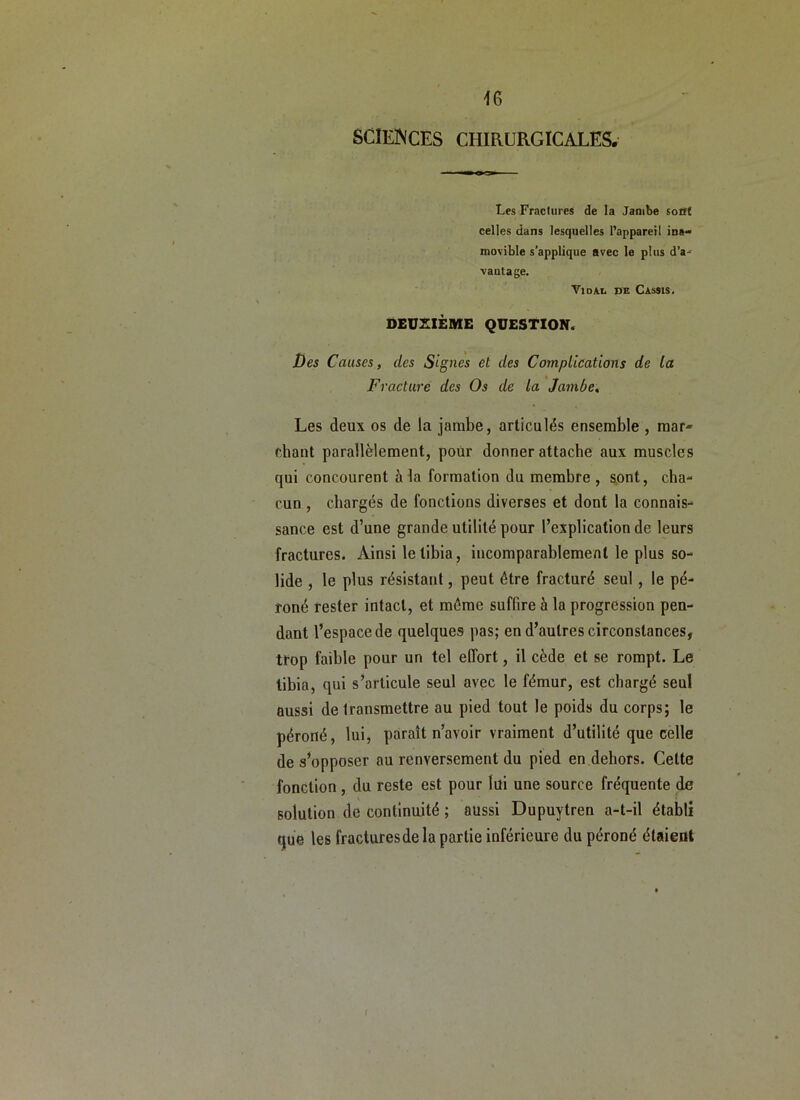 SCIENCES CHIRURGICALES. Les Fractures de la Jambe sont celles dans lesquelles l’appareil movible s’applique avec le plus d’a-* vautage. - TiDAi. DE Cassis, DEUXIÈME QUESTION. Des Causes, des Signes et des Complications de la Fracture des Os de la Jambe, Les deux os de la jambe, articulés ensemble , mar- chant parallèlement, poür donner attache aux muscles qui concourent à la formation du membre, sont, cha- cun , chargés de fonctions diverses et dont la connais- sance est d’une grande utilité pour l’explication de leurs fractures. Ainsi le tibia, incomparablement le plus so- lide , le plus résistant, peut être fracturé seul, le pé- roné rester intact, et même suffire à la progression pen- dant l’espace de quelques pas; en d’autres circonstances, trop faible pour un tel effort, il cède et se rompt. Le tibia, qui s’articule seul avec le fémur, est chargé seul aussi de transmettre au pied tout le poids du corps; le péroné, lui, paraît n’avoir vraiment d’utilité que celle de s’opposer au renversement du pied en dehors. Cette fonction , du reste est pour lui une source fréquente de solution de continuité ; aussi Dupuytren a-t-il établi que les fractures de la partie inférieure du péroné étaient I