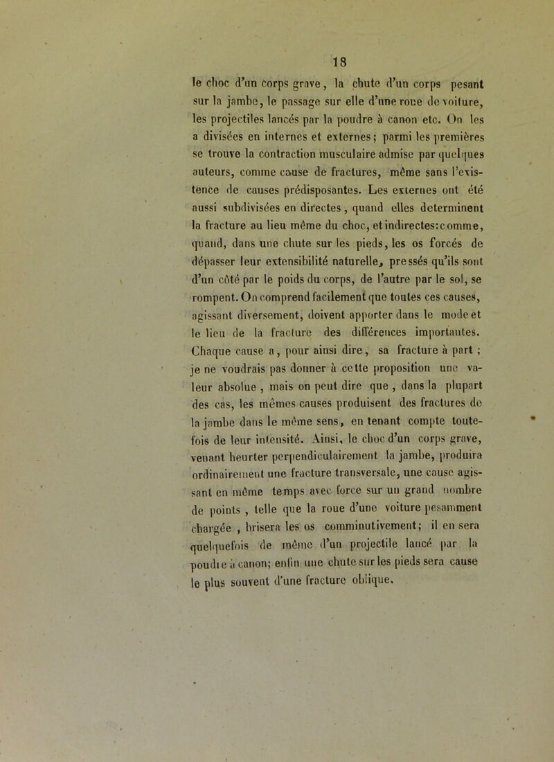 le choc d’un corps grave, la chute d’un corps pesant sur la jambe, le passage sur elle d’une roue de voilure, les projectiles lancés par la poudre à canon etc. On les a divisées en internes et externes; parmi les premières se trouve la contraction musculaire admise par cjuel((ues auteurs, comme cause de fractures, même sans l’exis- tence de causes prédisposantes. Les externes ont été aussi subdivisées en directes , quand elles déterminent la fracture au lieu même du choc, et indirectes:comme, quand, dans une chute sur les pieds, les os forcés de dépasser leur extensibilité naturelle^ pressés qu’ils sont d’un côté par le poids du corps, de l’autre par le sol, se rompent. On comprend facilement que toutes ces causes, agissant diversement, doivent apporter dans le mode et le lieu de la fraclure des différences importantes. Chaque cause a, pour ainsi dire, sa fracture à part ; je ne voudrais pas donner à cette proposition une va- leur absolue , mais on peut dire que , dans la plupart des cas, les mêmes causes produisent des fractures do la jambe dans le même sens, en tenant compte toute- fois de leur intensité. Ainsi, le choc d’un corps grave, venant heurter perpendiculairement la jambe, i)roduira ordinairement une fracture transversale, une cause agis- sant en même temps avec force sur un grand nombre de points , telle que la roue d’une voiture pesamment chargée , brisera les os comminutivement; il en sera quelquefois de même d’un projectile lancé par la poudie a canon; enlin une chute sur les pieds sera cause le plus souvent d’une fraclure oblique.