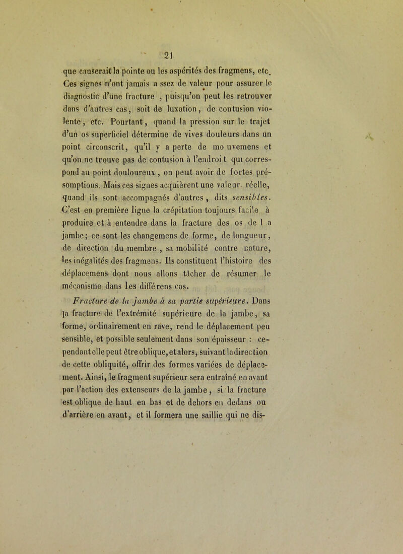 que cnuserailla pointe ou les aspérités des fragmens, etc. Ces signes n’ont jamais a ssez de valeur pour assurer le diagnostic d’une fracture , puisqu’on peut les retrouver dans d’autres cas, soit de luxation, de contusion vio- lente , etc. Pourtant, quand la pression sur le trajet d’un os superficiel détermine de vives douleurs dans un point circonscrit, qu’il y a perte de mo uvemens et qu’on ne trouve pas de contusion à l’endroi t qui corres- pond au point douloureux , on peut avoir de fortes pré- somptions. Mais ces signes acquièrent une valeur réelle, quand ils sont accompagnés d’autres, dits sensibles. C’est en première ligne la crépitation toujours facile à produire et à entendre dans la fracture des os de 1 a jambe; ce sont les changemens de forme, de longueur, de direction du membre , sa mobilité contre nature, les inégalités des fragmens. Ils constituent l’histoire des déplacemens dont nous allons tâcher de résumer le mécanisme dans les différens cas. Fracture de la jambe à sa partie supérieure. Dans la fracture de l’extrémité supérieure de la jambe, sa forme, ordinairement en rave, rend le déplacement peu sensible, et possible seulement dans son épaisseur : ce- pendant elle peut être oblique, et alors, suivant ladireclion de celte obliquité, offrir des formes variées de déplace- ment. Ainsi, le fragment supérieur sera entraîné en avant par l’action des extenseurs de la jambe, si la fracture est oblique de haut en bas et de dehors en dedans ou d’arrière en avant, et il formera une saillie qui ne dis-