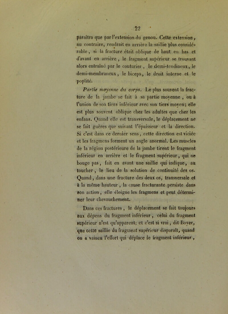 paraîtra que par l’extension du genou. Cette extension, au contraire, rendrait en arrière la saillie plus considé- rable , si la fracture était oblique de haut en, bas et d’avant en arrière , le fragment supérieur se trouvant alors entraîné par le couturier , le demi-tendineux, le demi-membraneux, le biceps, le droit interne et le poplité. Partie moyenne du corps. Le plus souvent la frac- ture de la jambe se fait à sa partie moyenne , ou à l’union de son tiers inférieur avec son tiers moyens elle est plus souvent oblique chez les adultes que chez les enfans. Quand elle est transversale, le déplacement ne se fait guères que suivant l’épaisseur et la direction. Si c’est dans ce dernier sens, celte direction est viciée et les fragmens forment un angle anormal. Les muscles de la région postérieure de la jambe tirent le fragment inférieur en arrière et le fragment supérieur, qui ne bouge pas, fait en avant une saillie qui indique, au toucher , le lieu de la solution de continuité des os. Quand, dans une fracture des deux os, transversale et à la même hauteur, la cause fracturante persiste dans flon action, elle éloigne les fragmens et peut détermi- ner leur chevauchement. Dans ces fractures, le déplacement se fait toujours aux dépens du fragment inférieur , celui du fragment supérieur n’est qu’apparent; et c’est si vrai, dit Boyer, que cette saillie du fragment supérieur disparaît^ quand on a vaincu l’effort qui déplace le fragment inférieur ,