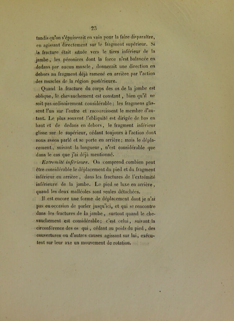 C)0 fondis qu’on s’ëpuisornit en vnin pour la faire di«porai(re, en agissant directement sur le fragment supérieur. Si la fracture était située vers le tiers inférieur de la jambe, les péroniers dont la force n’est balancée en dedans par aucun muscle , donnerait une direction en dehors au fragment déjà ramené en arrière par l’action des muscles de la région postérieure. Quand la fracture du corps des os de la jambe est oblicpie, lé chevauchement est constant, bien qu’il ne soit pas ordinairement considérable ; les fragmens glis- sent l’un sur l’autre et racourcissent le membre d’au- tant. Le plus souvent l’obliquité est dirigée de bas en haut et de dedans en dehors, le fragment inférieur glisse sur le supérieur, cédant toujours à l’action dont nous avons parlé et se porte en arrière ; mais le dépla- cement, suivant la longueur, n’est considérable que dans le cas que j’ai déjà mentionné. Extrémité inférieure. On comprend combien peut être considérable le dé[)lacement du pied et du fragment inférieur en arrière , dans les fractures de l’extrémité inférieure de la jambe. Le pied se luxe en arrière , quand les deux malléoles sont seules détachées. 11 est encore une forme de déplacement dont je n’ai pas eu occasion de parler jusqu’ici, et qui se rencontre dans les fractures de la jambe, surtout quand le che- vauchement est considérable ; c’est celui, suivant la circonférence des os qui, cédant au poids du pied , des couvertures ou d’autres causes agissant sur lui, exécu- tent sur leur axe un mouvement de rotation.