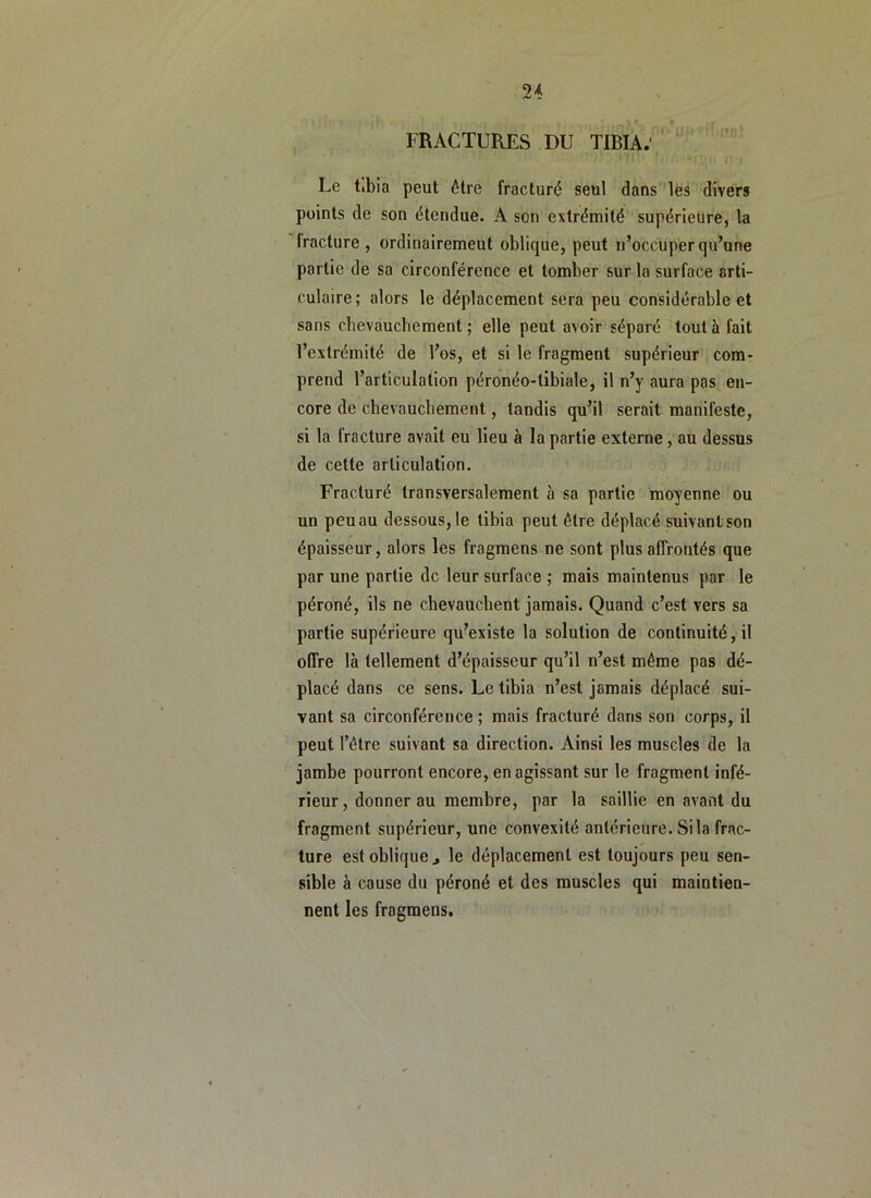 FRACTURES DU TIBIA. ' Le tibia peut être fracturé seul dans les divers points de son étendue. A son extrémité supérieure, la fracture , ordinairemeut oblique, peut ii’occuper qu’une partie de sa circonférence et tomber sur la surface arti- culaire; alors le déplacement sera peu considérable et sans chevauchement; elle peut avoir séparé tout à fait l’extrémité de l’os, et si le fragment supérieur com- prend l’articulation péronéo-tibiale, il n’y aura pas en- core de chevauchement, tandis qu’il serait manifeste, si la fracture avait eu lieu à la partie externe, au dessus de cette articulation. Fracturé transversalement à sa partie moyenne ou un peu au dessous, le tibia peut être déplacé suivant son épaisseur, alors les fragmens ne sont plus affrontés que par une partie de leur surface ; mais maintenus par le péroné, ils ne chevauchent jamais. Quand c’est vers sa partie supérieure qu’existe la solution de continuité, il offre là tellement d’épaisseur qu’il n’est même pas dé- placé dans ce sens. Le tibia n’est jamais déplacé sui- vant sa circonférence ; mais fracturé dans son corps, il peut l’être suivant sa direction. Ainsi les muscles de la jambe pourront encore, en agissant sur le fragment infé- rieur, donner au membre, par la saillie en avant du fragment supérieur, une convexité antérieure. Si la frac- ture est oblique J le déplacement est toujours peu sen- sible à cause du péroné et des muscles qui maintien- nent les fragmens.