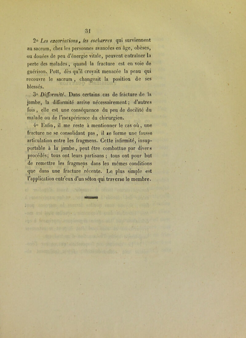 2o Les excoriations, tes escharres qui surviennent au sacrum, chez les personnes avancées en âge, obèses, ou douées de peu d’énergie vitale, peuvent entraîner la perte des malades, quand la fracture est en voie de guérison. Pott, dès qu’il croyait menacée la peau qui recouvre le sacrum, changeait la position de ses blessés. 3o Difformité. Dans certains cas de fracture de la jambe, la difformité arrive nécessairement ; d’autres fois, elle est une conséquence du peu de docilité du malade ou de l’inexpérience du chirurgien. 4° Enfin, il me reste à mentionner le cas où, une fracture ne se consolidant pas, il se forme une fausse articulation entre les fragmens. Cette infirmité, insup- portable à la jambe, peut être combattue par divers procédés; tous ont leurs partisans ; tous ont pour but de remettre les fragmens dans les mêmes conditions que dans une fracture récente. Le plus simple -est l’application entr’eux d’un séton qui traverse le membre.