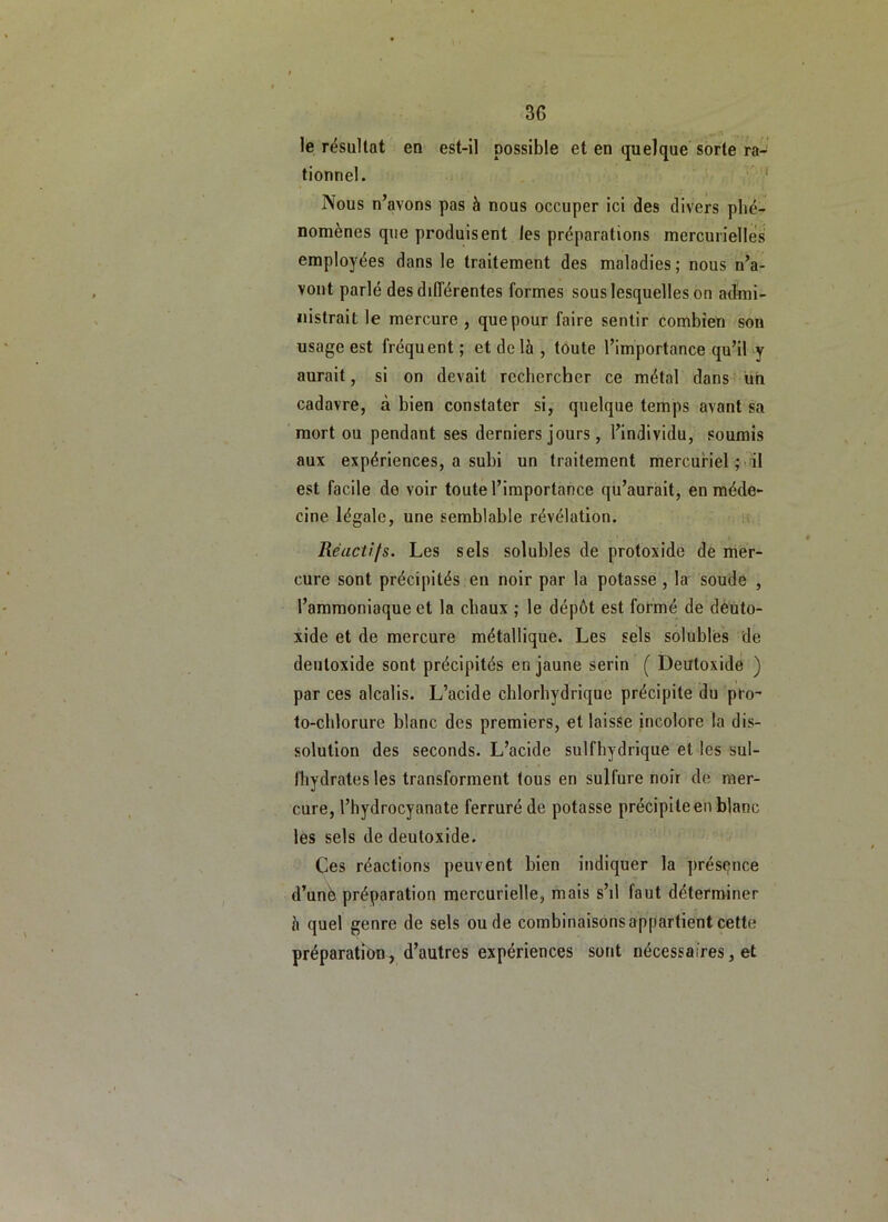 le résultat en est-il possible et en quelque sorte ra-’ tionnel. '' Nous n’avons pas à nous occuper ici des divers phé- nomènes que produisent les préparations mercurielles employées dans le traitement des maladies; nous n’a- vout parlé des dilTérentes formes sous lesquelles on admi- nistrait le mercure , que pour faire sentir combien son usage est fréquent ; et delà , toute l’importance qu’il y aurait, si on devait rechercher ce métal dans üh cadavre, à bien constater si, quelque temps avant sa mort ou pendant ses derniers jours , l’individu, soumis aux expériences, a subi un traitement mercuriel ; il est facile de voir toute l’importance qu’aurait, en méde- cine légale, une semblable révélation. '■ Réactifs. Les sels solubles de protoxide de mer- cure sont précipités en noir par la potasse , la soude , l’ammoniaque et la chaux ; le dépôt est formé de dèüto- xide et de mercure métallique. Les sels solubles de deutoxide sont précipités en jaune serin ( Deutoxide ) par ces alcalis. L’acide chlorhydrique précipite du pro- to-chlorure blanc des premiers, et laisse incolore la dis- solution des seconds. L’acide sulfhydrique et les sul- Ihydrates les transforment tous en sulfure noir de mer- cure, l’hydrocyanate ferruré de potasse précipite en blanc les sels de deutoxide. ^ Ces réactions peuvent bien indiquer la présence d’unè préparation mercurielle, mais s’il faut déterminer à quel genre de sels ou de combinaisons appartient cette préparation, d’autres expériences sont nécessaires, et