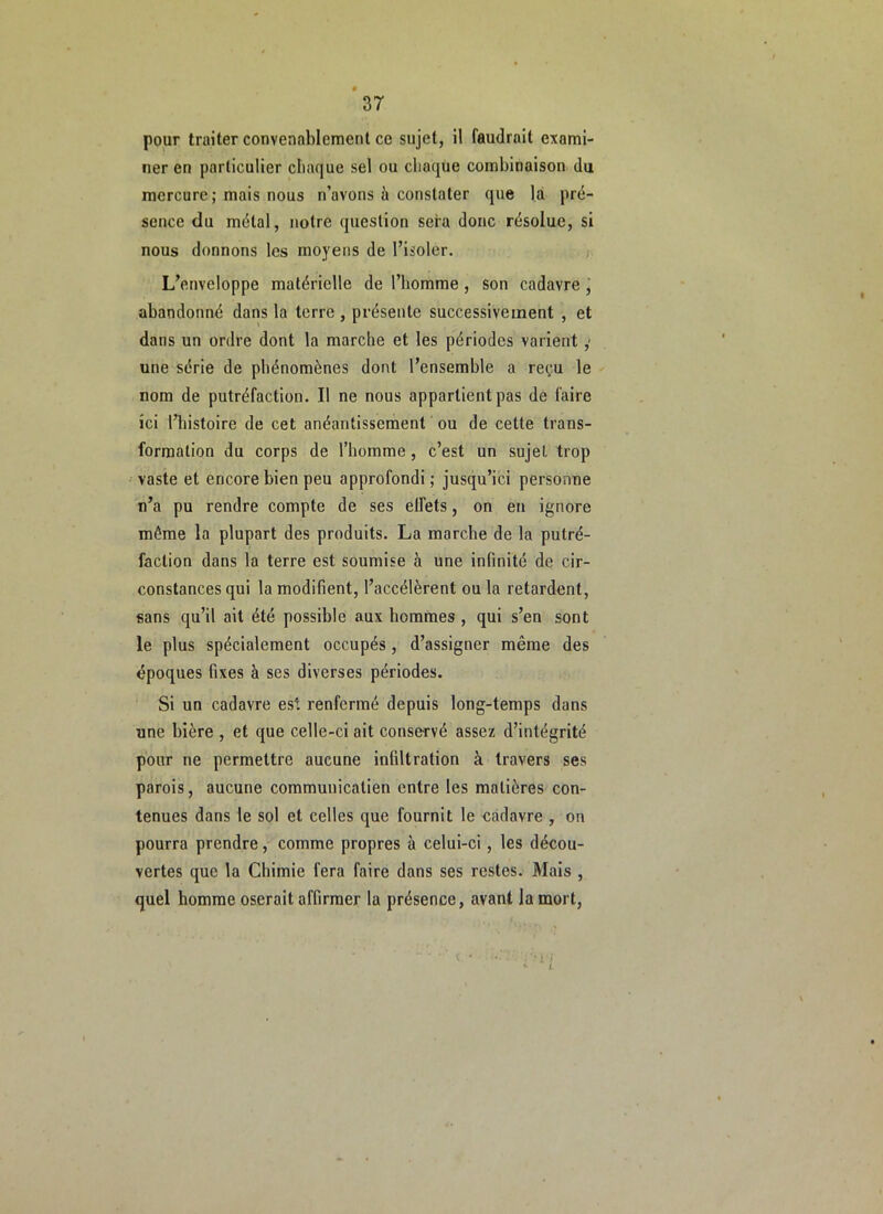pour traiter convenablement ce sujet, il faudrait exami- ner en particulier chaque sel ou chaque combinaison du mercure ; mais nous n’avons à constater que la pré- sence du métal, notre question sera donc résolue, si nous donnons les moyens de l’isoler. ; L’enveloppe matérielle de l’homme, son cadavre , abandonné dans la terre , présente successivement , et dans un ordre dont la marche et les périodes varient,' une série de phénomènes dont l’ensemble a reçu le nom de putréfaction. Il ne nous appartient pas de faire ici Hiistoire de cet anéantissement ou de cette trans- formation du corps de l’homme, c’est un sujet trop vaste et encore bien peu approfondi ; jusqu’ici personne n’a pu rendre compte de ses effets, on eu ignore même la plupart des produits. La marche de la putré- faction dans la terre est soumise à une infinité de cir- constances qui la modifient, l’accélèrent ou la retardent, sans qu’il ait été possible aux hommes , qui s’en sont le plus spécialement occupés, d’assigner même des époques fixes à ses diverses périodes. Si un cadavre est renfermé depuis long-temps dans une bière , et que celle-ci ait conservé assez d’intégrité pour ne permettre aucune infiltration à travers ses parois, aucune commuuicalien entre les matières con- tenues dans le sol et celles que fournit le cadavre , on pourra prendre, comme propres à celui-ci, les décou- vertes que la Chimie fera faire dans ses restes. Mais , quel homme oserait affirmer la présence, avant la mort.