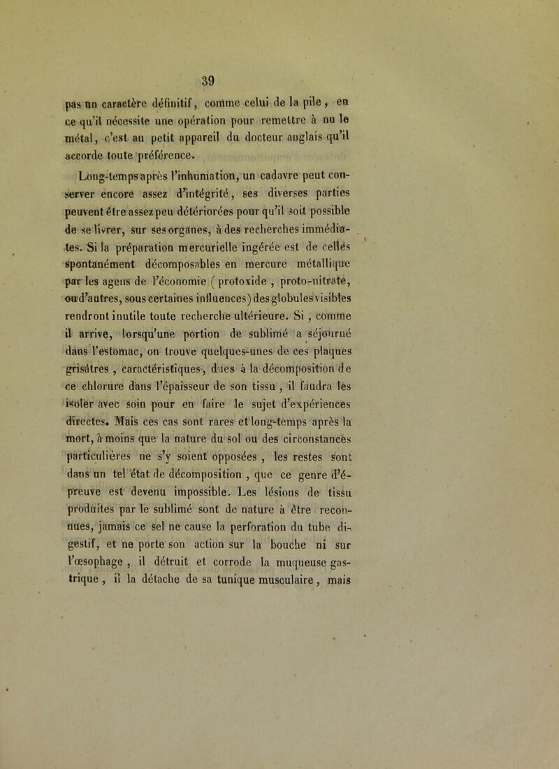 pas nn caractère dèrinîtif, comme celui de la pile , en ce qu’il nécessite une opération pour remettre h nu le métal, c’est au petit appareil du docteur anglais qu’il accorde toute'préférence. Long-temps après l’inhumation, un cadavre peut con- server encore assez d’intégrité, ses diverses parties peuvent être assez peu détériorées pour qu’il soit possible de se livrer, sur sesorgànes, à des recherches immédia- . tes. Si la préparation mercurielle ingérée est de cellés spontanément d’écomposables en mercure métallique par les agens de l’économie ( protoxide , proto-nitrate, ou'd’autres, sous certaines influences) des globules visibles rendront inutile toute recherche ultérieure. Si , comme il arrive, lorsqu’une portion de sublimé a séjourné dans l’estomac, on trouve quelques-unes de ces plaques grisdtres , caractéristiques', dues à la décomposition de ce chlorure d'ans l’épaisseur de son tissu, il faudra les isoler avec soin pour en faire le sujet d’expériences directes. Mais ces cas sont rares et long-temps après la mort, à moins que la nature du'sol ou des circonstances particulières ne s’y soient opposées , les restes sont dans un tel 'état de décomposition , que ce genre d’é- pYeuve est devenu impossible. Les lésions de tissu produites par le sublimé sont de nature à être recoîi- nues, jamais ce sel ne cause la perforation du tube di- gestif, et ne porte son action sur la bouche ni sur l’œsophage , il détruit et corrode la muqueuse gas- trique , il la détache de sa tunique musculaire, mais