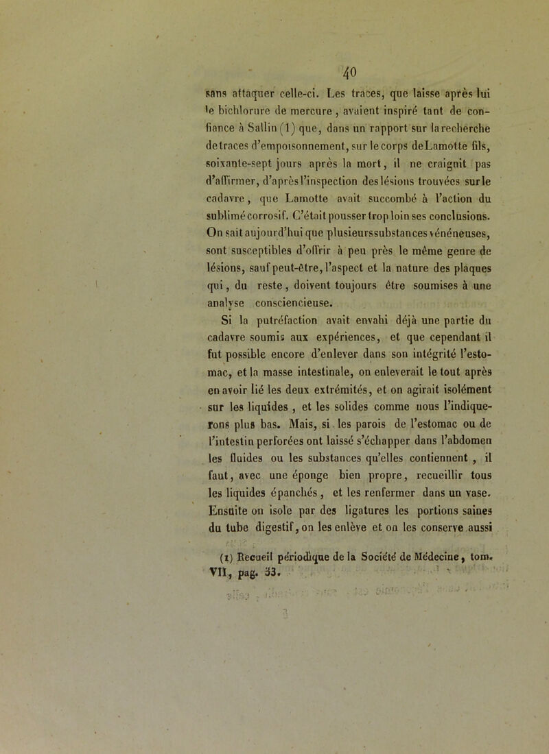 sans attaquer celle-ci. Les traces, que laisse après lui te bichlorure de mercure , avaient inspiré tant de con- fiance à Sallin (1) que, dans un rapport sur la recherche detraces d’empoisonnement, sur le corps deLamotte fils, soixante-sept jours après la mort, il ne craignit pas d’affirmer, d’après l’inspection des lésions trouvées sur le cadavre, que Lamotte avait succombé à l’action du sublimé corrosif. C’était pousser trop loin ses conclusions. On sait aujourd’hui que plusieurssubstances vénéneuses, sont susceptibles d’offrir à peu près le même genre de lésions, sauf peut-être, l’aspect et la nature des plaques qui, du reste, doivent toujours être soumises à une analyse consciencieuse. Si la putréfaction avait envahi déjà une partie du cadavre soumis aux expériences, et que cependant il fut possible encore d’enlever dans son intégrité l’esto- mac, et la masse intestinale, on enlèverait le tout après en avoir lié les deux extrémités, et on agirait isolément sur les liquides , et les solides comme nous l’indique- rons plus bas. Mais, si. les parois de l’estomac ou de l’intestin perforées ont laissé s’échapper dans l’abdomen les fluides ou les substances qu’elles contiennent , il faut, avec une éponge bien propre, recueillir tous les liquides épanchés, et les renfermer dans un vase. Ensuite on isole par des ligatures les portions saines du tube digestif, on les enlève et on les conserve,aussi r; ■V , (t) Becueit périodique de la Socle'te’ de Me'deciney tom. Vn, pag. 33. . •