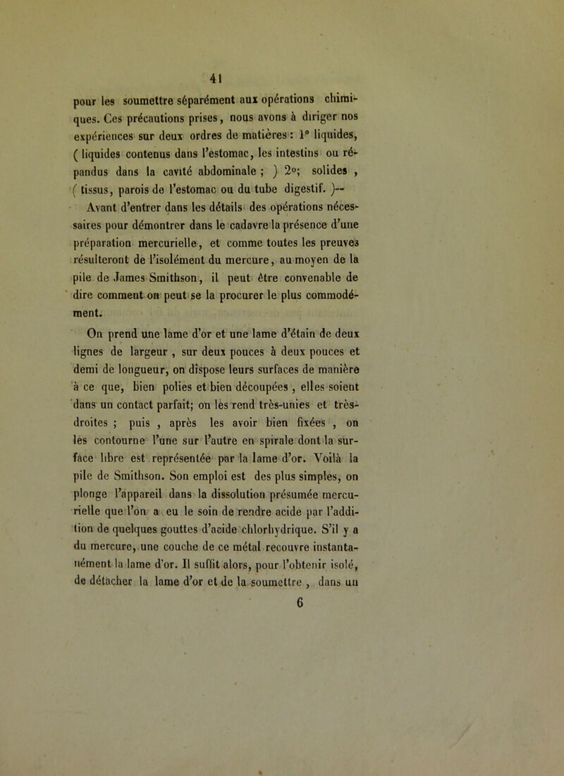 pour les soumettre séparément aux opérations chimi- ques. Ces précautions prises, nous avons à diriger nos expériences’ sur deux ordres de matières : 1“ liquides, ( liquides contenus dans l’estomac, les intestins ou ré- pandus dans la cavité abdominale ; } 2°; solides , '( tissus, parois de l’estomac ou du tube digestif. )— Avant d’entrer dans les détailsi des opérations néces- saires pour démontrer dans le cadavre la présence d’une préparation mercurielle, et comme toutes les preuves résulteront de l’isolément du mercure, au moyen de la pile de James Smithson, il peut être convenable de ' dire comment on peut'se la procurer le plus commodé- ment. On prend une lame d’or et une lame d’étain de deux lignes de largeur , sur deux pouces à deux pouces et demi de longueur, on dispose leurs surfaces de manière à ce que, bien polies et bien découpées , elles soient dans un contact parfait; on les rend très-unies et très- droites ; puis , après les avoir bien fixées , on les contourne l’une sur l’autre en spirale dont la sur- face libre est représentée par la lame d’or. Voilà la pile de Smithson. Son emploi est des plus simples, on plonge l’appareil dans la dissolution présumée mercu- rielle que l’on a eu le soin de rendre acide par l’addi- tion de quelques gouttes d’acide chlorhydrique. S’il y a du mercure, une couche de ce métal recouvre instanta- nément la lame d’or. Il suffit alors, pour l’obtenir isolé, de détacher la lame d’or et de la soumettre , dans uu 6