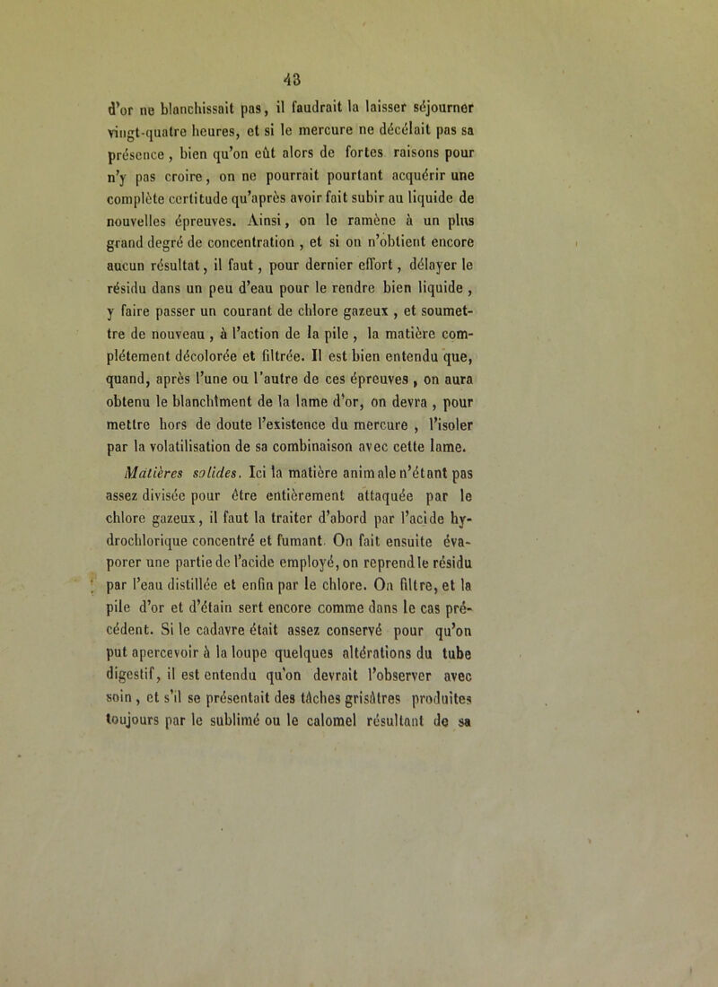 d’or ne blanchissait pas, il faudrait la laisser séjourner vingt-quatre heures, et si le mercure ne décélait pas sa présence , bien qu’on eût alors de fortes raisons pour n’y pas croire, on ne pourrait pourtant acquérir une complète certitude qu’après avoir fait subir au liquide de nouvelles épreuves. Ainsi, on le ramène à un plus grand degré de concentration , et si on n’obtient encore aucun résultat, il faut, pour dernier effort, délayer le résidu dans un peu d’eau pour le rendre bien liquide , y faire passer un courant de chlore gazeux , et soumet- tre de nouveau , à l’action de la pile , la matière com- plètement décolorée et filtrée. Il est bien entendu que, quand, après l’une ou l’autre de ces épreuves , on aura obtenu le blancbtment de la lame d’or, on devra , pour mettre hors de doute l’existence du mercure , l’isoler par la volatilisation de sa combinaison avec cette lame. Matières solides. Ici la matière animale n’étant pas assez divisée pour être entièrement attaquée par le chlore gazeux, il faut la traiter d’abord par l’acide hy- drochlorique concentré et fumant. On fait ensuite éva- porer une partie de l’acide employé, on reprend le résidu par l’eau distillée et enfin par le chlore. On filtre, et la pile d’or et d’étain sert encore comme dans le cas pré- cédent. Si le cadavre était assez conservé pour qu’on put apercevoir à la loupe quelques altérations du tube digestif, il est entendu qu’on devrait l’observer avec soin , et s’il se présentait des tâches grisâtres produites toujours par le sublimé ou le calomel résultant do sa