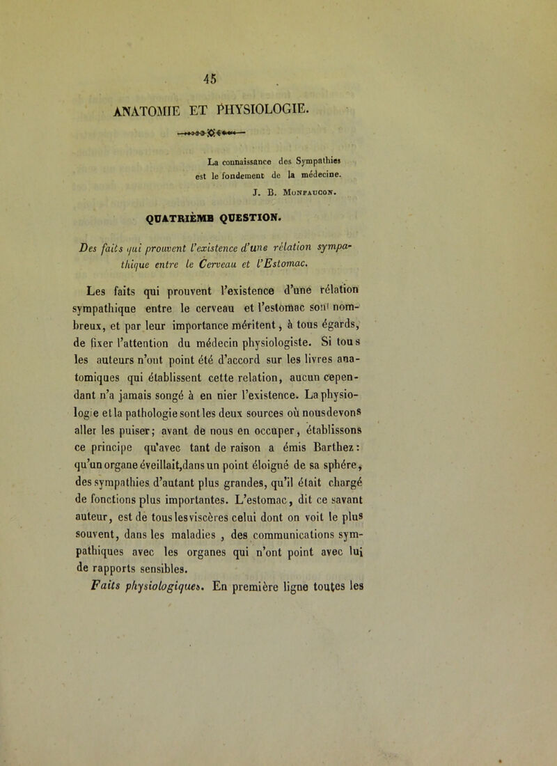 ANATO^IIE ET PHYSIOLOGIE. La connaissance des Sympathies est le fondement de la médecine. J. B. Monfaucon. QÜATRIÈMB QUESTION. Des faits i/ui prouvent L’existence d’une relation sympa- thique entre le Cerveau et l’Estomac, Les faits qui prouvent l’existence d’une rélation sympathique entre le cerveau et l’estomac soni nom- breux, et par leur importance méritent j à tous égards, de fixer l’attention du médecin physiologiste. Si tous les auteurs n’ont point été d’accord sur les livres ana- tomiques qui établissent cette relation, aucun cepen- dant n’a jamais songé à en nier l’existence. La physio- logie et la pathologie senties deux sources où nousdevons aller les puiser; avant de nous en occuper, établissons ce principe qu’avec tant de raison a émis Barthez: qu’un organe éveillait,dans un point éloigné de sa sphère, des sympathies d’autant plus grandes, qu’il était chargé de fonctions plus importantes. L’estomac, dit ce savant auteur, est de tous les viscères celui dont on voit le plus souvent, dans les maladies , des communications sym- pathiques avec les organes qui n’ont point avec lui de rapports sensibles. Faits physiologiques. En première ligne toutes les