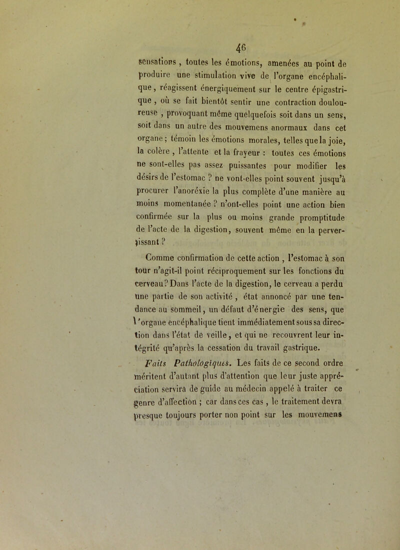 sensations, toutes les énaotions, amenées au point de produire une stimulation vive de^ l’organe encéphali- que , réagissent énergiquement sur le centre épigastri- que , ou se fait bientôt sentir une contraction doulou- reuse , provoquant môme quelquefois soit dans un sens, soit dans un autre des mouvemens anormaux dans cet organe; témoin les émotions morales, telles que la joie, la colere , 1 attente et la frayeur : toutes ces émotions ne sont-elles pas assez puissantes pour modifier les désirs de l’estomac ? ne vont-elles point souvent jusqu’à procurer l’anoréxie la plus complète d’une manière au moins momentanée ? n’ont-elles point une action bien conGrmée sur la plus ou moins grande promptitude de l’acte de la digestion, souvent même en la perver- tissant ? Comme confirmation de cette action , l’estomac à son tour n’agit-il point réciproquement sur les fonctions du cerveau? Dans l’acte de la digestion, le cerveau a perdu Une partie de son activité , état annoncé par une ten- dance au sommeil, un défaut d’énergie des sens, que \'organe encéphalique tient immédiatement sous sa direc- tion dans l’état de veille, et qui ne recouvrent leur in- tégrité qu’après la cessation du travail gastrique. Faits PaiholOgUjues. Les faits de ce second ordre méritent d’autant plus d’attention que leur juste appré- ciation servira de guide au médecin appelé à traiter ce genre d’affection ; car dans ces cas, le traitement devra presque toujours porter non point sur les mouvemens