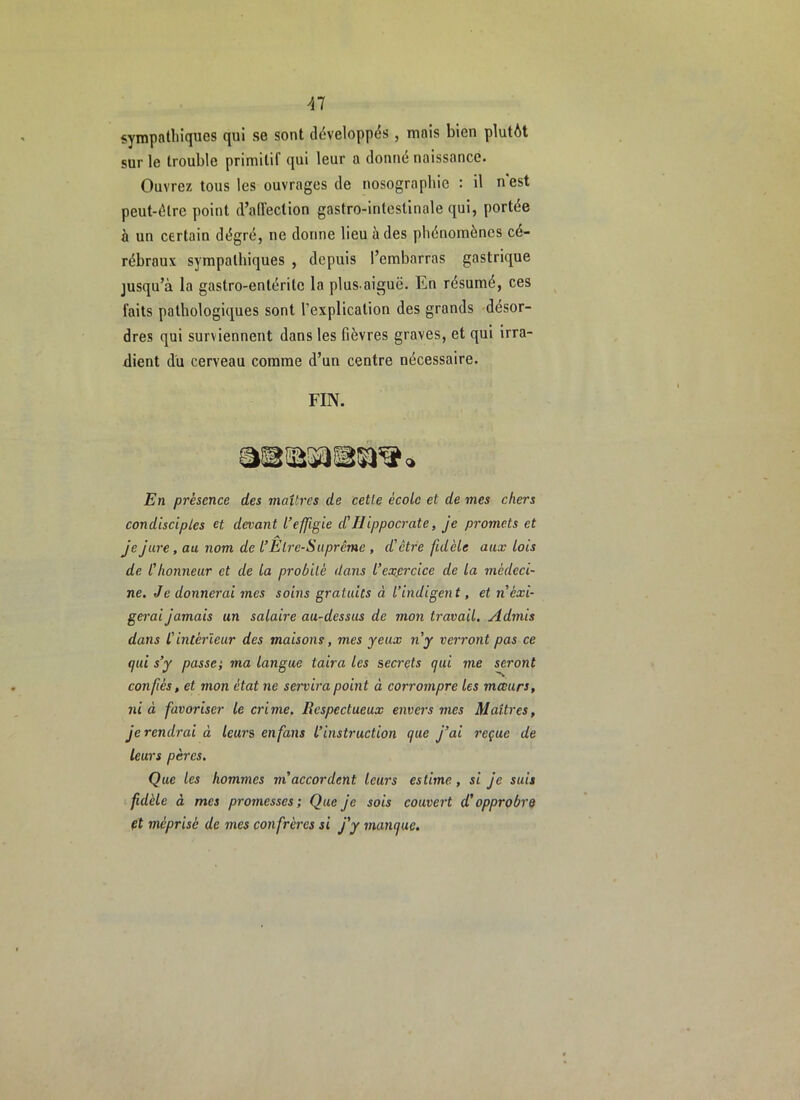Al sympathiques qui se sont développés , mais bien plutôt sur le trouble primitif qui leur a donné naissance. Ouvrez tous les ouvrages de nosographie : il n'est peut-être point d’affection gastro-intestinale qui, portée à un certain dégré, ne donne lieu à des phénomènes cé- rébraux sympathiques , depuis l’embarras gastrique jusqu’à la gastro-entérite la plus-aiguë. En résumé, ces faits pathologiques sont l’explication des grands 'désor- dres qui surviennent dans les fièvres graves, et qui irra- dient du cerveau comme d’un centre nécessaire. FIN. En présence des maîtres de celle école et de mes chers condisciples et devant l’effigie d'Hippocrate, je promets et je jure, au nom de l’Etre-Suprême , d'être fidèle aux lois de l'honneur et de la probité dans l’exfircice de la médeci- ne. Je donnerai mes soins gratuits à l’indigent, et néxi- gerai jamais un salaire au-dessus de mon ti'avail. Admis dans l'intérieur des maisons, mes yeux n'y verront pas ce qui s’y passe; ma langue taira les secrets qui me seront confiés, et mon état ne servira point à corrompre les mœurs, ni à favoriser le crime. Respectueux envers mes Maîtres, je rendrai à leurs enfans l’instruction que j’ai reçue de leurs pères. Que les hommes m’accordent leurs estime, si je suis fidèle à mes promesses; Que je sois couvert d'opprobre et méprisé de mes confrères si j'y manque.