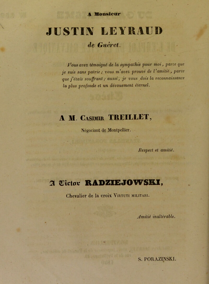 A Moniüloar JUSTIIV LEYHAIID de Guéret. Vous avez témoigné de la sympathie pour moi, parce que je suis sans patrie ; vous m’avez prouvé de Vamitié, parce que j’étais souffrant ; aussi y je vous dois la reconnaissance la plus profonde et un dévouement éternel. A M. Casimir TREILLET, Négociant de Montpellier. ftespect et amitié. a aiictoïc RADZIEJOWSHI, Chevalier de la croix Virtuti militari. Jmitié inaltérable. S. PORAZINSKI.