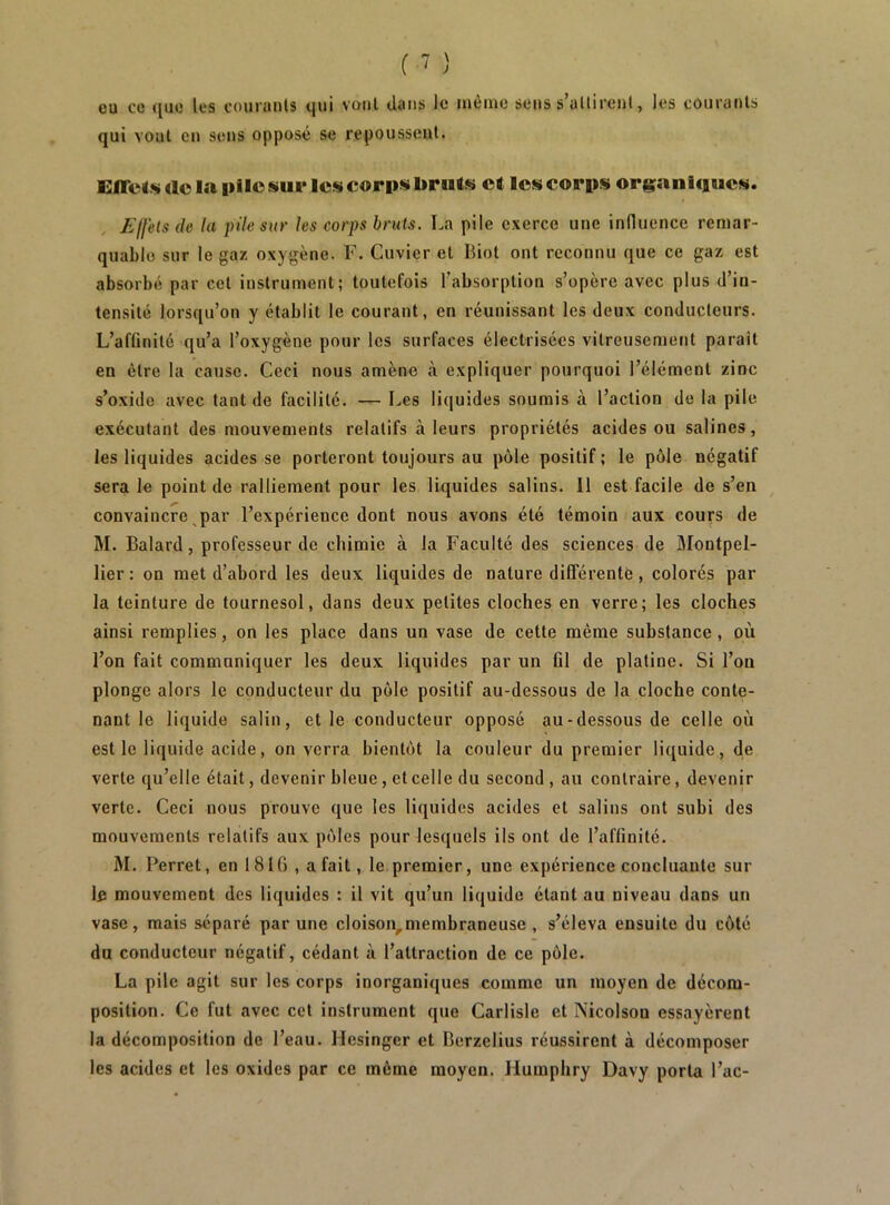 eu CO quo les couranls qui vont clans le même sens s’allirent, les couranls qui veut en sens opposé se repoussent. ElTcl.s ao la Iillo sui* les corps bruts et les corps organiciues. Effets de la pile sur les corps bruis. La pile exerce une induence remar- quable sur le gaz oxygène. F. Cuvier et Biot ont reconnu que ce gaz est absorbé par cet instrument; toutefois l’absorption s’opère avec plus d’in- tensité lorsqu’on y établit le courant, en réunissant les deux conducteurs. L’afGnité qu’a l’oxygène pour les surfaces électrisées vitreusement paraît en être la cause. Ceci nous amène à expliquer pourquoi l’élément zinc s’oxide avec tant de facilité. — Les liquides soumis à l’action de la pile exécutant des mouvements relatifs à leurs propriétés acides ou salines, les liquides acides se porteront toujours au pôle positif ; le pôle négatif sera le point de ralliement pour les liquides salins. 11 est facile de s’en convaincre par l’expérience dont nous avons été témoin aux cours de M. Balard, professeur de chimie à la Faculté des sciences de Montpel- lier: on met d’abord les deux liquides de nature différente, colorés par la teinture de tournesol, dans deux petites cloches en verre; les cloches ainsi remplies, on les place dans un vase de cette même substance , où l’on fait communiquer les deux liquides par un fil de platine. Si l’on plonge alors le conducteur du pôle positif au-dessous de la cloche conte- nant le liquide salin, et le conducteur opposé au-dessous de celle où est le liquide acide, enverra bientôt la couleur du premier liquide, de verte qu’elle était, devenir bleue, et celle du second , au contraire, devenir verte. Ceci nous prouve que les liquides acides et salins ont subi des mouvements relatifs aux pôles pour lesquels ils ont de l’affinité. M. Perret, en 18 IG , a fait, le premier, une expérience concluante sur le mouvement des liquides : il vit qu’un liquide étant au niveau dans un vase, mais séparé par une cloison,membraneuse , s’éleva ensuite du côté du conducteur négatif, cédant à l’attraction de ce pôle. La pile agit sur les corps inorganiques comme un moyen de décom- position. Ce fut avec cet instrument que Carlisle et Nicolson essayèrent la décomposition de l’eau. Hesinger et Berzelius réussirent à décomposer les acides et les oxides par ce môme moyen. Humphry Davy porta l’ac-