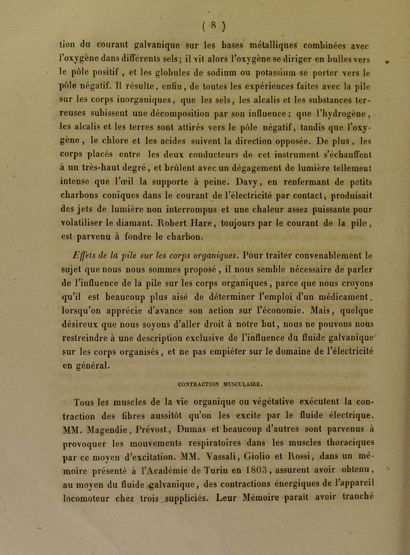 tion du courant galvanique sur les bases métalliques combinées avec l’oxygène dans différents sels; il vit alors l’oxygène se diriger en bulles vers le pôle positif , et les globules de sodium ou potassium se porter vers le pôle négatif. Il résulte, enfin, de toutes les expériences faites avec la pile sur les corps inorganiques, que les sels, les alcalis et les substances ter- reuses subissent une décomposition par son influence ; que l’hydrogène , les alcalis et les terres sont attirés vers le pôle négatif, tandis que l’oxy- gène , le chlore et les acides suivent la direction opposée. De plus, les corps placés entre les deux conducteurs de cet instrument s’échauffent à un très-haut degré, et brûlent avec un dégagement de lumière tellement intense que l’œil la supporte à peine. Davy, en renfermant de petits charbons coniques dans le courant de l’électricité par contact, produisait des jets de lumière non interrompus et une chaleur assez puissante pour volatiliser le diamant. Robert Hare, toujours par le courant de la pile, est parvenu à fondre le charbon. Effets de la pile sur les corps organiques. Pour traiter convenablement le sujet que nous nous sommes proposé, il nous semble nécessaire de parler de l’influence de la pile sur les corps organiques, parce que nous croyons qu’il est beaucoup plus aisé de déterminer l’emploi d’un- médicament, lorsqu’on apprécie d’avance son action sur l’économie. Mais, quelque désireux que nous soyons d’aller droit à notre but, nous ne pouvons noos restreindre à une description exclusive de l’influence du fluide galvanique' sur les corps organisés, et ne pas empiéter sur le domaine de l’électricité en général. CONTRACTION MUSCULAIRE. Tous les muscles de la vie organique ou végétative exécutent la con- traction des fibres aussitôt qu’on les excite par le fluide électrique. MM. Magendie, Prévost, Dumas et beaucoup d’autres sont parvenus à provoquer les mouvements respiratoires dans les muscles thoraciques par ce moyen d’excitation. MM. Vassali, Giolio et Rossi, dans un mé- moire présenté à l’Académie de Turin en 1803, assurent avoir obtenu, au moyen du fluide .galvanique, des contractions énergiques de l’appareil locomoteur chez trois suppliciés. Leur Mémoire paraît avoir tranché