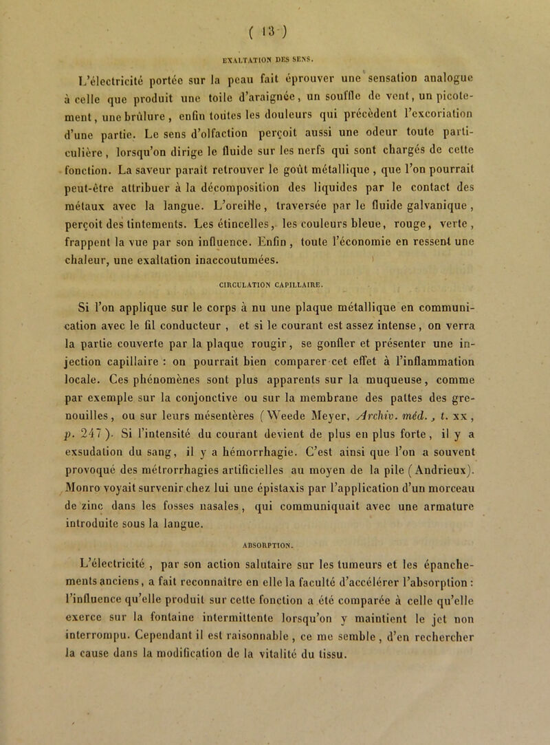 EXAI/fATlON DES SEXS. L’électricité portée sur la peau fait éprouver une‘sensation analogue à celle que produit une toile d’araignée, un souffle de vent, un picote- ment, une brûlure , enfin toutes les douleurs qui précèdent l’excoriation d’une partie. Le sens d’olfaction perçoit aussi une odeur toute parti- culière , lorsqu’on dirige le fluide sur les nerfs qui sont chargés de cette fonction. La saveur parait retrouver le goût métallique , que l’on pourrait peut-être attribuer à la décomposition des liquides par le contact des métaux avec la langue. L’oreiHe, traversée parle fluide galvanique, perçoit des tintements. Les étincelles,-les couleurs bleue, rouge, verte, frappent la vue par son influence. Enfin, toute l’économie en ressent une chaleur, une exaltation inaccoutumées. > CIRCULATION CAPILLAIRE. Si l’on applique sur le corps à nu une plaque métallique en communi- cation avec le fil conducteur , et si le courant est assez intense, on verra la partie couverte par la plaque rougir, se gonfler et présenter une in- jection capillaire : on pourrait bien comparer cet effet à l’inflammation locale. Ces phénomènes sont plus apparents sur la muqueuse, comme par exemple sur la conjonctive ou sur la membrane des pattes des gre- nouilles, ou sur leurs mésentères (Weede Meyer, Arcliiv. méd. j t. xx, p. 247 ). Si l’intensité du courant devient de plus en plus forte, il y a exsudation du sang, il y a hémorrhagie. C’est ainsi que l’ou a souvent provoqué des métrorrhagies artificielles au moyen de la pile (Andrieux). Monro voyait survenir chez lui une épistaxis par l’application d’un morceau de zinc dans les fosses nasales, qui communiquait avec une armature introduite sous la langue. ABSORPTION. L’électricité , par son action salutaire sur les tumeurs et les épanche- ments anciens, a fait reconnaître en elle la faculté d’accélérer l’absorption : l’influence qu’elle produit sur celte fonction a été comparée à celle qu’elle exerce sur la fontaine intermittente lorsqu’on y maintient le jet non interrompu. Cependant il est raisonnable , ce me semble , d’en rechercher la cause dans la modification de la vitalité du tissu.