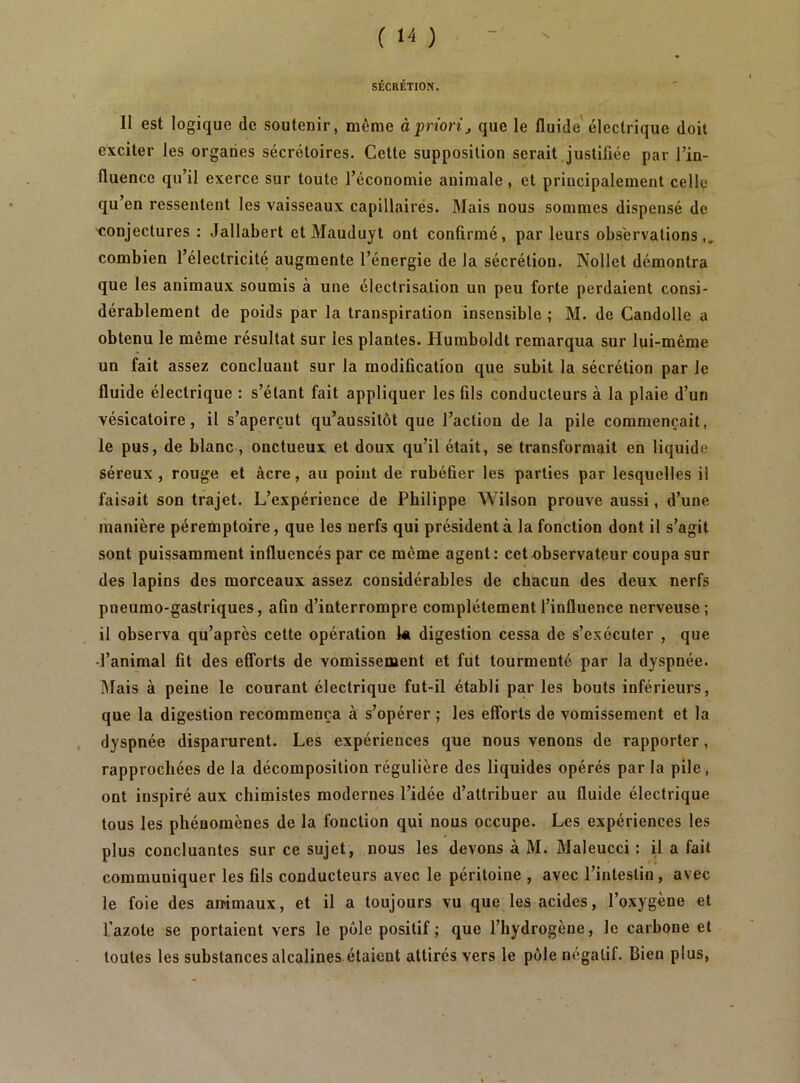 ( ) SÉCaÉTION. Il est logique de soutenir, même à priori j que le fluide'électrique doit exciter les organes sécrétoires. Cette supposition serait justifiée par l’in- fluence qu’il exerce sur toute l’économie animale, et principalement celle qu’en ressentent les vaisseaux capillairés. Mais nous sommes dispensé de 'Conjectures : Jallabert et Mauduyt ont confirmé, par leurs observations,, combien l’électricité augmente l’énergie de la sécrétion. Nollet démontra que les animaux soumis à une électrisation un peu forte perdaient consi- dérablement de poids par la transpiration insensible ; M. de Candolle a obtenu le même résultat sur les plantes. Humboldt remarqua sur lui-même un fait assez concluant sur la modification que subit la sécrétion par le fluide électrique : s’étant fait appliquer les fils conducteurs à la plaie d’un vésicatoire, il s’aperçut qu’aussitôt que l’action de la pile commençait, le pus, de blanc, onctueux et doux qu’il était, se transformait en liquide séreux , rouge et âcre, au point de rubéfier les parties par lesquelles il faisait son trajet. L’expérience de Philippe Wilson prouve aussi, d’une manière péremptoire, que les nerfs qui président à la fonction dont il s’agit sont puissamment influencés par ce même agent: cet observateur coupa sur des lapins des morceaux assez considérables de chacun des deux nerfs pneumo-gastriques, afin d’interrompre complètement l’influence nerveuse; il observa qu’après cette opération k digestion cessa de s’exécuter , que -l’animal fit des efforts de vomissement et fut tourmenté par la dyspnée. Mais à peine le courant électrique fut-il établi par les bouts inférieurs, que la digestion recommença à s’opérer ; les efforts de vomissement et la , dyspnée disparurent. Les expériences que nous venons de rapporter, rapprochées de la décomposition régulière des liquides opérés par la pile, ont inspiré aux chimistes modernes l’idée d’attribuer au fluide électrique tous les phénomènes de la fonction qui nous occupe. Les expériences les plus concluantes sur ce sujet, nous les devons à M. Maleucci : il a fait communiquer les fils conducteurs avec le péritoine , avec l’intestin, avec le foie des ammaux, et il a toujours vu que les acides, l’oxygène et l’azote se portaient vers le pôle positif ; que l’hydrogène, le carbone et toutes les substances alcalines, étaient attirés vers le pôle négatif. Bien plus.