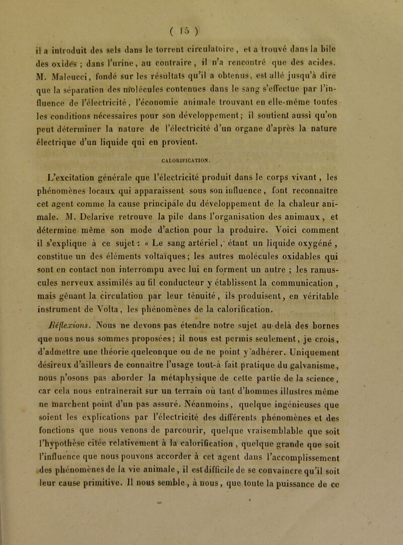 ( l-'i ) il a introduit des sels dans le torrent circulatoire , et a trouvé dans la bile des oxide's ; dans l’urine, au contraire, il n’a rencontré que des acides. M. Maleucci, fondé sur les résultats qu’il a obtenus, est allé jusqu’à dire que la séparation des nîolécules contenues dans le sang s’effectue par l’in- fluence de l’électricité, l’économie animale trouvant en elle-même toutes les conditions nécessaires pour son développement; il soutient aussi qu’on peut déterminer la nature de l’électricité d’un organe d’après la nature électrique d’un liquide qui en provient. CALORIFICATION. L’excitation générale que l’électricité produit dans le corps vivant, les phénomènes locaux qui apparaissent sous son influence, font reconnaître cet agent comme la cause principale du développement de la chaleur ani- male. M. Delarive retrouve la pile dans l’organisation des animaux, et détermine même son mode d’action pour la produire. Voici comment il s’explique à ce sujet-: « Le sang artérielétant un liquide oxygéné, constitue un des éléments voltaïques ; les autres molécules oxidables qui sont en contact non interrompu avec lui en forment un autre ; les ramus- cules nerveux assimilés au fil conducteur y établissent la communication , mais gênant la circulation par leur ténuité, ils produisent, en véritable instrument de Yolta, les phénomènes de la calorification. Béflexions. Nous ne devons pas étendre notre sujet au-delà des bornes que nous nous sommes proposées; il nous est permis seulement, je crois, d’admettre une théorie quelconque ou de ne point y’adhérer. Uniquement désireux d’ailleurs de connaître l’usage tout-à fait pratique du galvanisme, nous p’osons pas aborder la métaphysique de celte partie de la science, car cela nous entraînerait sur un terrain où tant d’hommes illustres même ne marchent point d’un pas assuré. Néanmoins, quelque ingénieuses que soient les explications par l’électricité des dilférenls phénomènes et des fonctions que nous venons de parcourir, quelque vraisemblable que soit l’hypothèse citée relativement à la calorification , quelque grande que soit l’influence que nous pouvons accorder à cet agent dans l’accomplissement des phénomènes de la vie animale, il estdifficile de se convaincre qu’il soit leur cause primitive. Il nous semble, à nous, que toute la puissance de ce