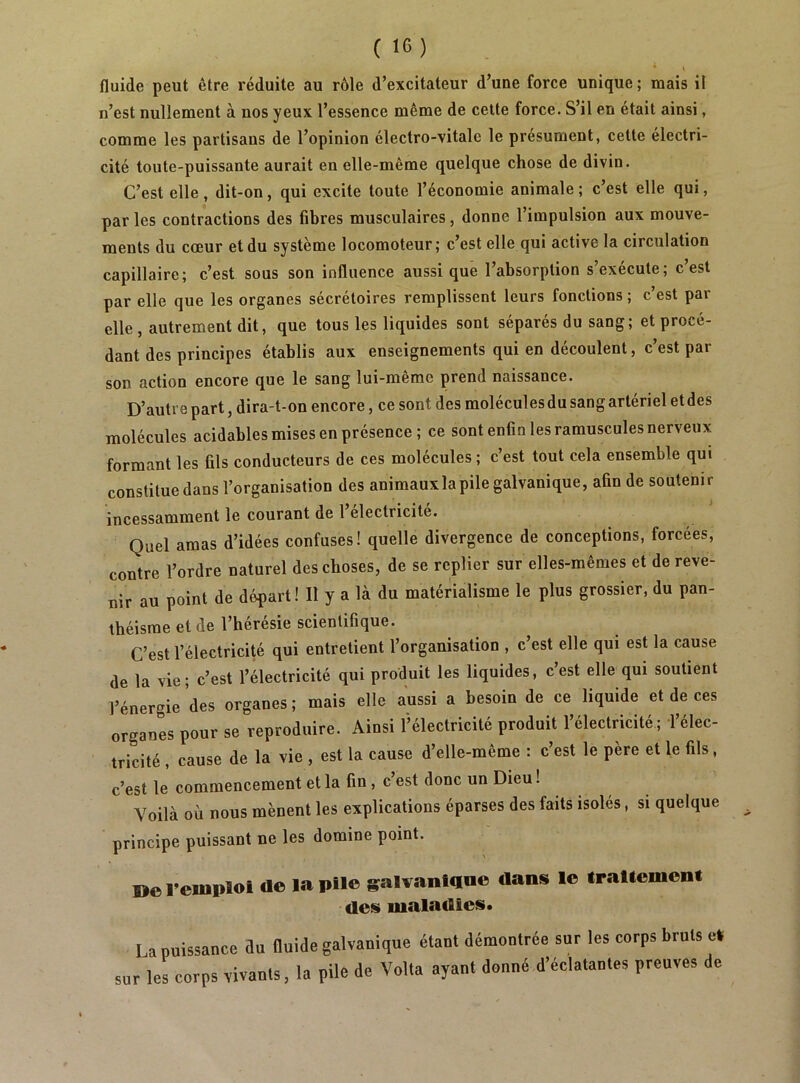 fluide peut être réduite au rôle d’excitateur d’une force unique ; mais il n’est nullement à nos yeux l’essence même de celte force. S’il en était ainsi, comme les partisans de l’opinion électro-vitale le présument, cette électri- cité toute-puissante aurait en elle-même quelque chose de divin. C’est elle, dit-on, qui excite toute l’économie animale ; c’est elle qui, par les contractions des fibres musculaires, donne l’impulsion aux mouve- ments du cœur et du système locomoteur; c’est elle qui active la circulation capillaire; c’est sous son influence aussi que l’absorption s’exécute; c’est par elle que les organes sécrétoires remplissent leurs fonctions ; c’est par elle, autrement dit, que tous les liquides sont séparés du sang; et procé- dant des principes établis aux enseignements qui en découlent, c’est par son action encore que le sang lui-même prend naissance. D’autre part, dira-t-on encore, ce sont des molécules du sang artériel et des molécules acidables mises en présence ; ce sont enfin les ramuscules nerveux formant les fils conducteurs de ces molécules ; c’est tout cela ensemble qui constitue dans l’organisation des animauxla pile galvanique, afin de soutenir incessamment le courant de 1 électricité. Quel amas d’idées confuses! quelle divergence de conceptions, forcées, contre l’ordre naturel des choses, de se replier sur elles-mêmes et de reve- nir au point de départi II y a là du matérialisme le plus grossier, du pan- théisme et de l’hérésie scientifique. C’est l’électrici^ qui entretient l’organisation , c’est elle qui est la cause de la vie; c’est l’électricité qui produit les liquides, c’est elle qui soutient l’énergie des organes ; mais elle aussi a besoin de ce liquide et de ces organes pour se reproduire. Ainsi l’électricité produit l’électricité ; l’élec- tricité , cause de la vie , est la cause d’elle-même : c’est le père et le fils, c’est le commencement et la fin, c’est donc un Dieu! Voilà où nous mènent les explications éparses des faits isolés, si quelque principe puissant ne les domine point. »o l’emploi de la pile galvaniaoe dans le traitement des maladies. La puissance du fluide galvanique étant démontrée sur les corps bruts el sur les corps vivants, la pile de Volta ayant donné d’éclatantes preuves de