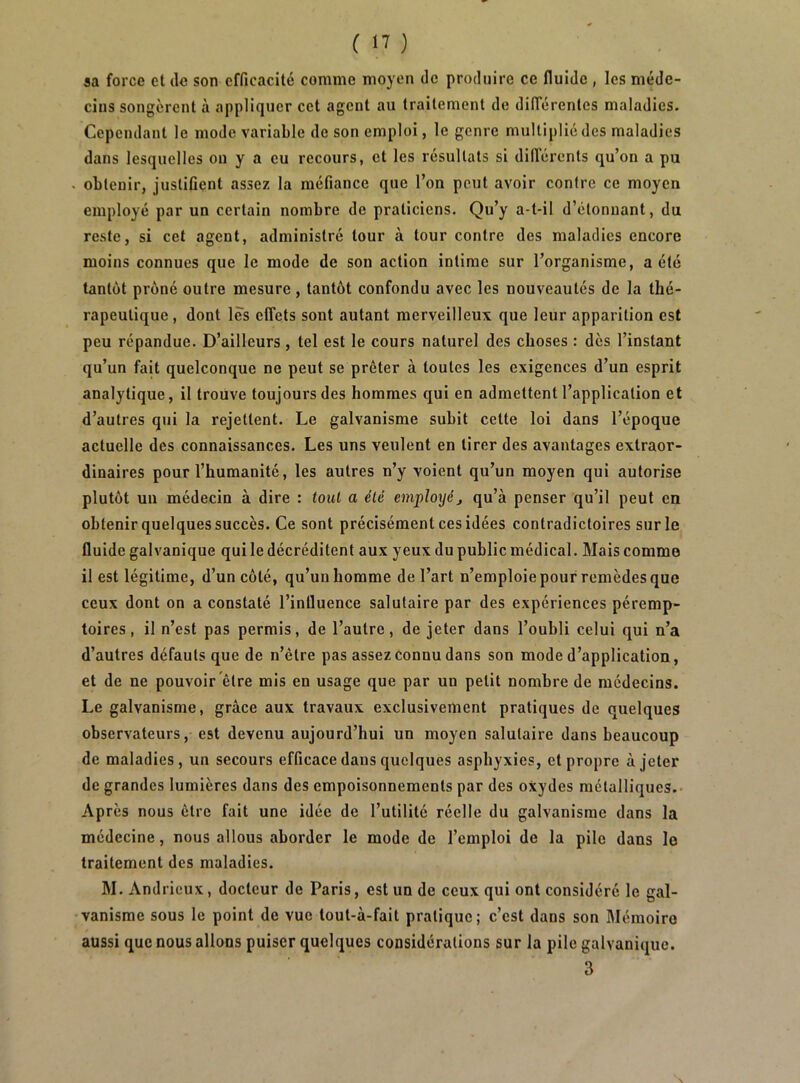 sa force et de son efficacité comme moyen do produire ce fluide , les méde- cins songèrent à appliquer cet agent au traitement de différentes maladies. Cependant le mode variable de son emploi, le genre multiplié des maladies dans lesquelles ou y a eu recours, et les résultats si différents qu’on a pu . obtenir, justifient assez la méfiance que l’on peut avoir contre ce moyen employé par un certain nombre de praticiens. Qu’y a-t-il d’étonnant, du reste, si cet agent, administré tour à tour contre des maladies encore moins connues que le mode de son action intime sur l’organisme, a été tantôt prôné outre mesure , tantôt confondu avec les nouveautés de la thé- rapeutique , dont lès effets sont autant merveilleux que leur apparition est peu répandue. D’ailleurs, tel est le cours naturel des choses : dès l’instant qu’un fait quelconque ne peut se prêter à toutes les exigences d’un esprit analytique, il trouve toujours des hommes qui en admettent l’application et d’autres qui la rejettent. Le galvanisme subit cette loi dans l’époque actuelle des connaissances. Les uns veulent en tirer des avantages extraor- dinaires pour l’humanité, les autres n’y voient qu’un moyen qui autorise plutôt un médecin à dire : tout a été employéj qu’à penser qu’il peut en obtenir quelques succès. Ce sont précisément ces idées contradictoires sur le fluide galvanique qui le décréditent aux yeux du public médical. Mais comme il est légitime, d’un côté, qu’un homme de l’art n’emploie pour remèdes que ceux dont on a constaté l’influence salutaire par des expériences péremp- toires, il n’est pas permis, de l’autre, de jeter dans l’oubli celui qui n’a d’autres défauts que de n’être pas assez connu dans son mode d’application, et de ne pouvoir être mis en usage que par un petit nombre de médecins. Le galvanisme, grâce aux travaux exclusivement pratiques de quelques observateurs, est devenu aujourd’hui un moyen salutaire dans beaucoup de maladies, un secours efficace dans quelques asphyxies, et propre à jeter de grandes lumières dans des empoisonnements par des oxydes métalliques. Après nous être fait une idée de l’utilité réelle du galvanisme dans la médecine, nous allous aborder le mode de l’emploi de la pile dans le traitement des maladies. M. Andrieux, docteur de Paris, est un de ceux qui ont considéré le gal- vanisme sous le point de vue tout-à-fait pratique; c’est dans son Mémoire aussi que nous allons puiser quelques considérations sur la pile galvanique. 3