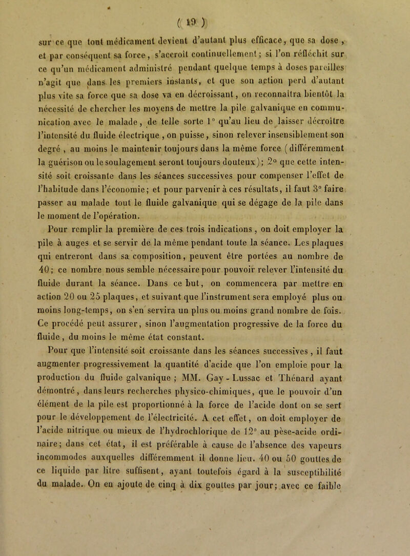 ( ‘9 ) sur ce que tout médicament devient d’autant plus efficace, que sa dose , et par conséquent sa force, s’accroit conlinuellemcnl ; si l’on réfléchit sur ce qu’un médicament administré pendant quelque temps à doses paieilles n’agit que dans, les premiers instants, et que son action perd d’autant plus vite sa force que sa dose va en décroissant, on reconnaîtra bientôt la nécessité de chercher les moyens de mettre la pile galvanique en commu- nication avec le malade, de telle sorte 1“ qu’au lieu de laisser décroître l’intensité du fluide électrique , on puisse, sinon relever insensiblement son degré , au moins le maintenir toujours dans la même force ( dilTéremment la guérison ou le soulagement seront toujours douteux) ; 2“ que cette inten- sité soit croissante dans les séances successives pour compenser l’elTet de l’habitude dans l’économie; et pour parvenir à ces résultats, il faut 3“ faire passer au malade tout le fluide galvanique qui se dégage de la pile dans le moment de l’opération. Pour remplir la première de ces trois indications, on doit employer la pile à auges et se servir de la même pendant toute la séance. Les plaques qui entreront dans sa composition, peuvent être portées au nombre de 40; ce nombre nous semble nécessaire pour pouvoir relever l’intensité du fluide durant la séance. Dans ce but, on commencera par mettre en action 20 ou 25 plaques, et suivant que l’instrument sera employé plus ou moins long-temps, on s’en servira un plus ou moins grand nombre de fois. Ce procédé peut assurer, sinon l’augmentation progressive de la force du fluide, du moins le même état constant. Pour que l’intensité soit croissante dans les séances successives, il faut augmenter progressivement la quantité d’acide que l’on emploie pour la production du fluide galvanique ; MM. Gay - Lussac et Thénard ayant démontré, dans leurs recherches physico-chimiques, que le pouvoir d’un élément de la pile est proportionné à la force de l’acide dont on se sert pour le développement de l’électricité. A cet elfet, on doit employer de l’acide nitrique ou mieux de l’hydrochlorique de 12° au pèse-acide ordi- naire; dans cet état, il est préférable à cause de l’absence des vapeurs incommodes auxquelles dilféremment il donne lieu. 40 ou 50 gouttes de ce liquide par litre suffisent, ayant toutefois égard à la susceptibilité du malade. On en ajoute de cinq à dix gouttes par jour; avec ce faible