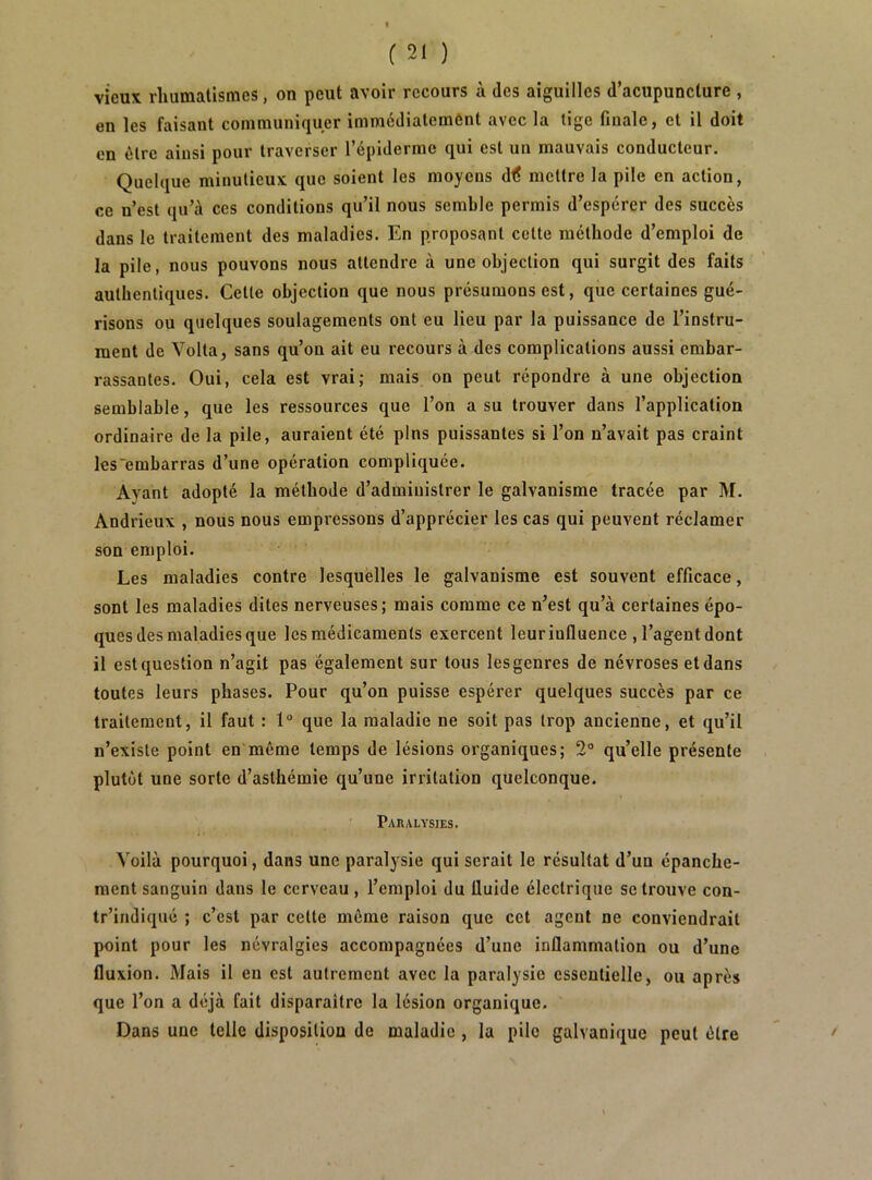 vieux rhumatismes, on peut avoir recours à des aiguilles d’acupuncture , en les faisant communiquer immédiatement avec la tige finale, et il doit en être ainsi pour traverser l’épiderme qui est un mauvais conducteur. Quelque minutieux que soient les moyens d<? mettre la pile en action, ce n’est qu’à ces conditions qu’il nous semble permis d’espérer des succès dans le traitement des maladies. En proposant cette méthode d’emploi de la pile, nous pouvons nous attendre à une objection qui surgit des faits authentiques. Cette objection que nous présumons est, que certaines gué- risons ou quelques soulagements ont eu lieu par la puissance de l’instru- ment de Volta, sans qu’on ait eu recours à des complications aussi embar- rassantes. Oui, cela est vrai; mais on peut répondre à une objection semblable, que les ressources que l’on a su trouver dans l’application ordinaire de la pile, auraient été pins puissantes si l’on n’avait pas craint les~embarras d’une opération compliquée. Ayant adopté la méthode d’admiuistrer le galvanisme tracée par M. Andrieux , nous nous empressons d’apprécier les cas qui peuvent réclamer son emploi. Les maladies contre lesquelles le galvanisme est souvent efficace, sont les maladies dites nerveuses; mais comme ce n’est qu’à certaines épo- ques des maladies que les médicaments exercent leur influence , l’agent dont il est question n’agit pas également sur tous les genres de névroses et dans toutes leurs phases. Pour qu’on puisse espérer quelques succès par ce traitement, il faut : 1“ que la maladie ne soit pas trop ancienne, et qu’il n’existe point en même temps de lésions organiques; 2” qu’elle présente plutôt une sorte d’asthémie qu’une irritation quelconque. Paralysies. Voilà pourquoi, dans une paralysie qui serait le résultat d’un épanche- ment sanguin dans le cerveau, l’emploi du fluide électrique se trouve con- tr’indiqué ; c’est par cette môme raison que cet agent ne conviendrait point pour les névralgies accompagnées d’une inflammation ou d’une fluxion. Mais il en est autrement avec la paralysie essentielle, ou après que l’on a déjà fait disparaître la lésion organique. Dans une telle disposition de maladie , la pile galvanique peut être